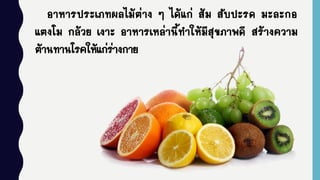 อาหารประเภทผลไม้ต่าง ๆ ได้แก่ ส้ม สับปะรด มะละกอ
แตงโม กล้วย เงาะ อาหารเหล่านี้ทาให้มีสุขภาพดี สร้างความ
ต้านทานโรคให้แก่ร่างกาย
 
