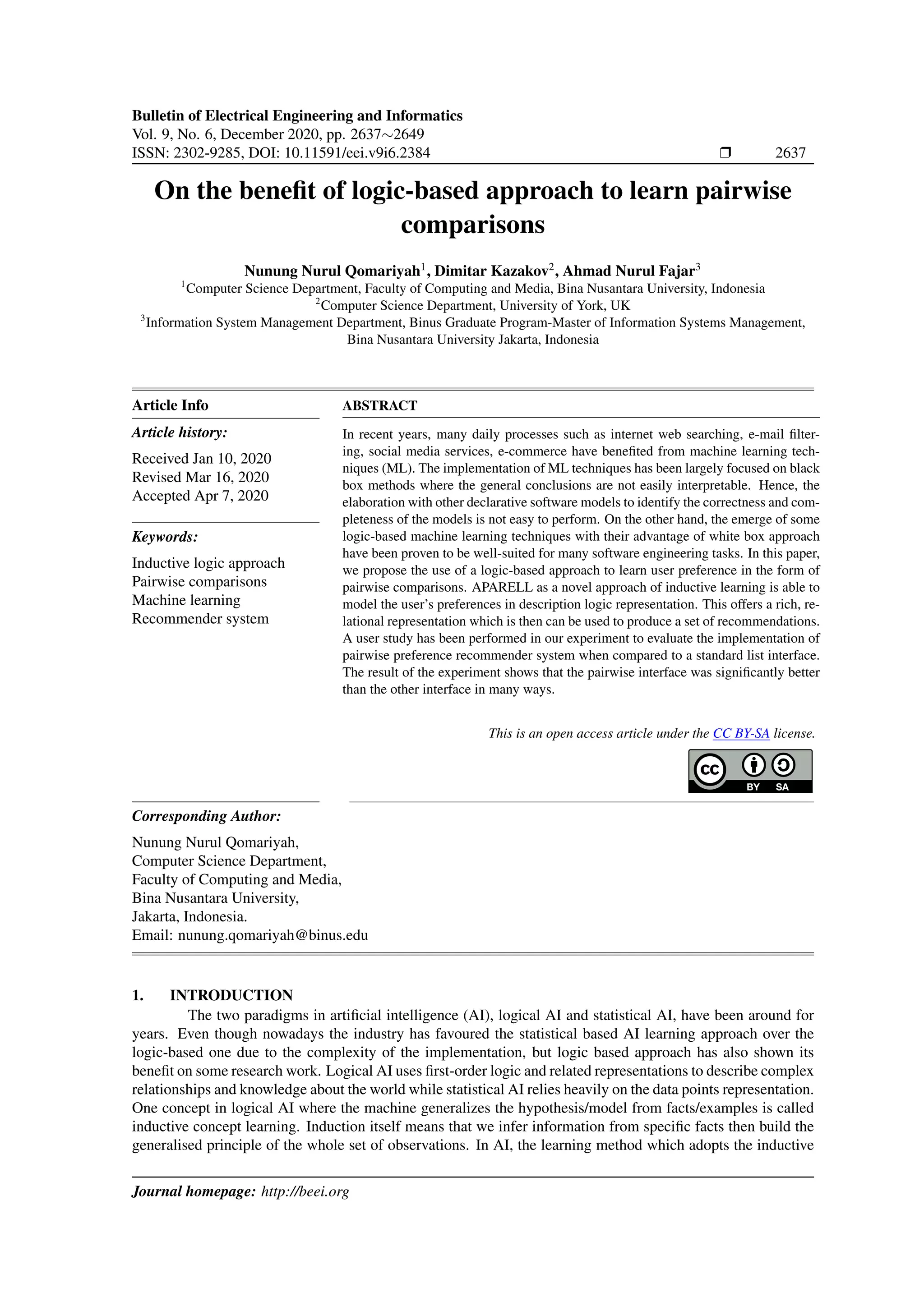 Bulletin of Electrical Engineering and Informatics Vol. 9, No. 6, December 2020, pp. 2637∼2649 ISSN: 2302-9285, DOI: 10.11591/eei.v9i6.2384 r 2637 On the benefit of logic-based approach to learn pairwise comparisons Nunung Nurul Qomariyah1 , Dimitar Kazakov2 , Ahmad Nurul Fajar3 1 Computer Science Department, Faculty of Computing and Media, Bina Nusantara University, Indonesia 2 Computer Science Department, University of York, UK 3 Information System Management Department, Binus Graduate Program-Master of Information Systems Management, Bina Nusantara University Jakarta, Indonesia Article Info Article history: Received Jan 10, 2020 Revised Mar 16, 2020 Accepted Apr 7, 2020 Keywords: Inductive logic approach Pairwise comparisons Machine learning Recommender system ABSTRACT In recent years, many daily processes such as internet web searching, e-mail filter- ing, social media services, e-commerce have benefited from machine learning tech- niques (ML). The implementation of ML techniques has been largely focused on black box methods where the general conclusions are not easily interpretable. Hence, the elaboration with other declarative software models to identify the correctness and com- pleteness of the models is not easy to perform. On the other hand, the emerge of some logic-based machine learning techniques with their advantage of white box approach have been proven to be well-suited for many software engineering tasks. In this paper, we propose the use of a logic-based approach to learn user preference in the form of pairwise comparisons. APARELL as a novel approach of inductive learning is able to model the user’s preferences in description logic representation. This offers a rich, re- lational representation which is then can be used to produce a set of recommendations. A user study has been performed in our experiment to evaluate the implementation of pairwise preference recommender system when compared to a standard list interface. The result of the experiment shows that the pairwise interface was significantly better than the other interface in many ways. This is an open access article under the CC BY-SA license. Corresponding Author: Nunung Nurul Qomariyah, Computer Science Department, Faculty of Computing and Media, Bina Nusantara University, Jakarta, Indonesia. Email: nunung.qomariyah@binus.edu 1. INTRODUCTION The two paradigms in artificial intelligence (AI), logical AI and statistical AI, have been around for years. Even though nowadays the industry has favoured the statistical based AI learning approach over the logic-based one due to the complexity of the implementation, but logic based approach has also shown its benefit on some research work. Logical AI uses first-order logic and related representations to describe complex relationships and knowledge about the world while statistical AI relies heavily on the data points representation. One concept in logical AI where the machine generalizes the hypothesis/model from facts/examples is called inductive concept learning. Induction itself means that we infer information from specific facts then build the generalised principle of the whole set of observations. In AI, the learning method which adopts the inductive Journal homepage: http://beei.org 