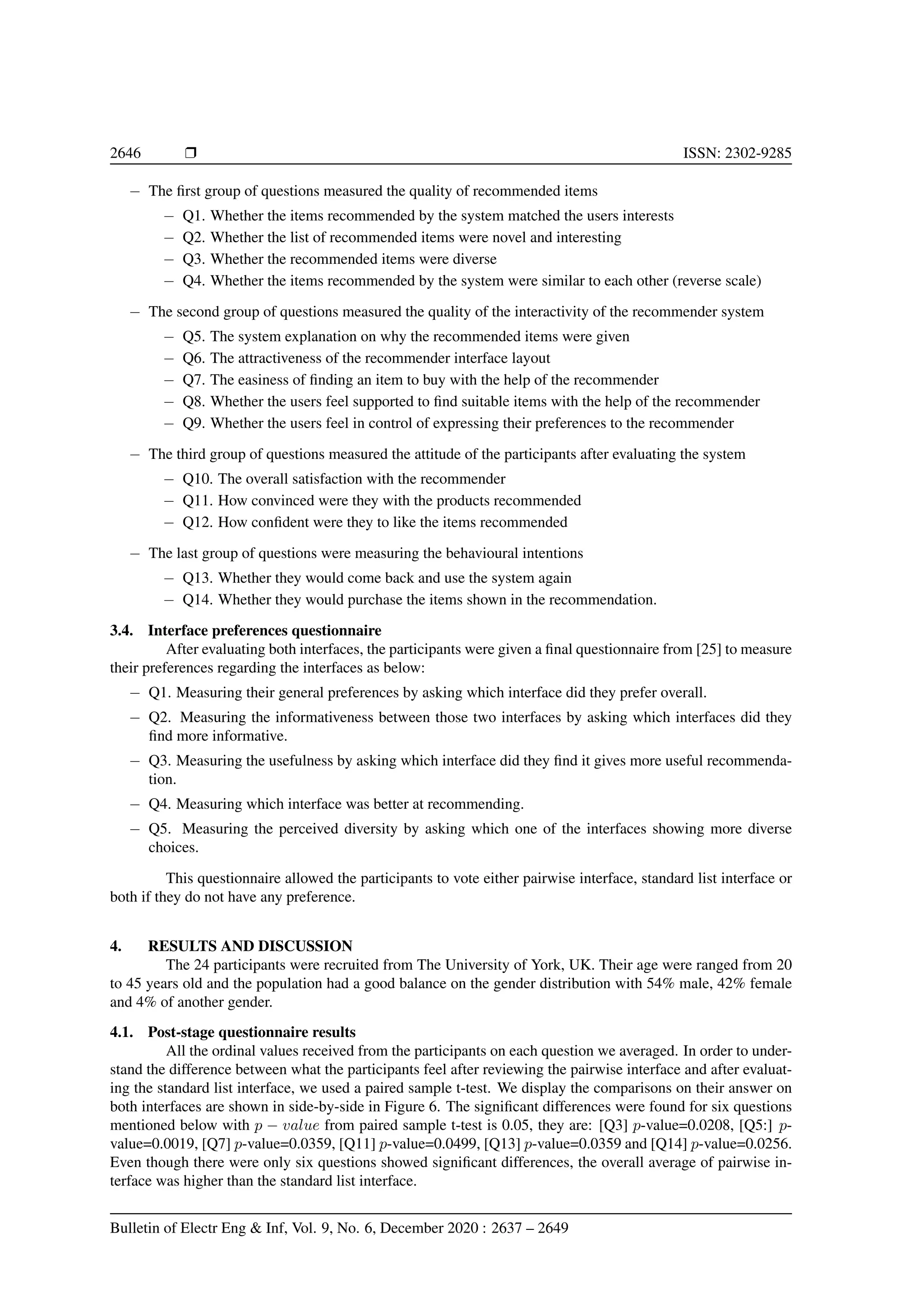 2646 r ISSN: 2302-9285 − The first group of questions measured the quality of recommended items − Q1. Whether the items recommended by the system matched the users interests − Q2. Whether the list of recommended items were novel and interesting − Q3. Whether the recommended items were diverse − Q4. Whether the items recommended by the system were similar to each other (reverse scale) − The second group of questions measured the quality of the interactivity of the recommender system − Q5. The system explanation on why the recommended items were given − Q6. The attractiveness of the recommender interface layout − Q7. The easiness of finding an item to buy with the help of the recommender − Q8. Whether the users feel supported to find suitable items with the help of the recommender − Q9. Whether the users feel in control of expressing their preferences to the recommender − The third group of questions measured the attitude of the participants after evaluating the system − Q10. The overall satisfaction with the recommender − Q11. How convinced were they with the products recommended − Q12. How confident were they to like the items recommended − The last group of questions were measuring the behavioural intentions − Q13. Whether they would come back and use the system again − Q14. Whether they would purchase the items shown in the recommendation. 3.4. Interface preferences questionnaire After evaluating both interfaces, the participants were given a final questionnaire from [25] to measure their preferences regarding the interfaces as below: − Q1. Measuring their general preferences by asking which interface did they prefer overall. − Q2. Measuring the informativeness between those two interfaces by asking which interfaces did they find more informative. − Q3. Measuring the usefulness by asking which interface did they find it gives more useful recommenda- tion. − Q4. Measuring which interface was better at recommending. − Q5. Measuring the perceived diversity by asking which one of the interfaces showing more diverse choices. This questionnaire allowed the participants to vote either pairwise interface, standard list interface or both if they do not have any preference. 4. RESULTS AND DISCUSSION The 24 participants were recruited from The University of York, UK. Their age were ranged from 20 to 45 years old and the population had a good balance on the gender distribution with 54% male, 42% female and 4% of another gender. 4.1. Post-stage questionnaire results All the ordinal values received from the participants on each question we averaged. In order to under- stand the difference between what the participants feel after reviewing the pairwise interface and after evaluat- ing the standard list interface, we used a paired sample t-test. We display the comparisons on their answer on both interfaces are shown in side-by-side in Figure 6. The significant differences were found for six questions mentioned below with p − value from paired sample t-test is 0.05, they are: [Q3] p-value=0.0208, [Q5:] p- value=0.0019, [Q7] p-value=0.0359, [Q11] p-value=0.0499, [Q13] p-value=0.0359 and [Q14] p-value=0.0256. Even though there were only six questions showed significant differences, the overall average of pairwise in- terface was higher than the standard list interface. Bulletin of Electr Eng Inf, Vol. 9, No. 6, December 2020 : 2637 – 2649 