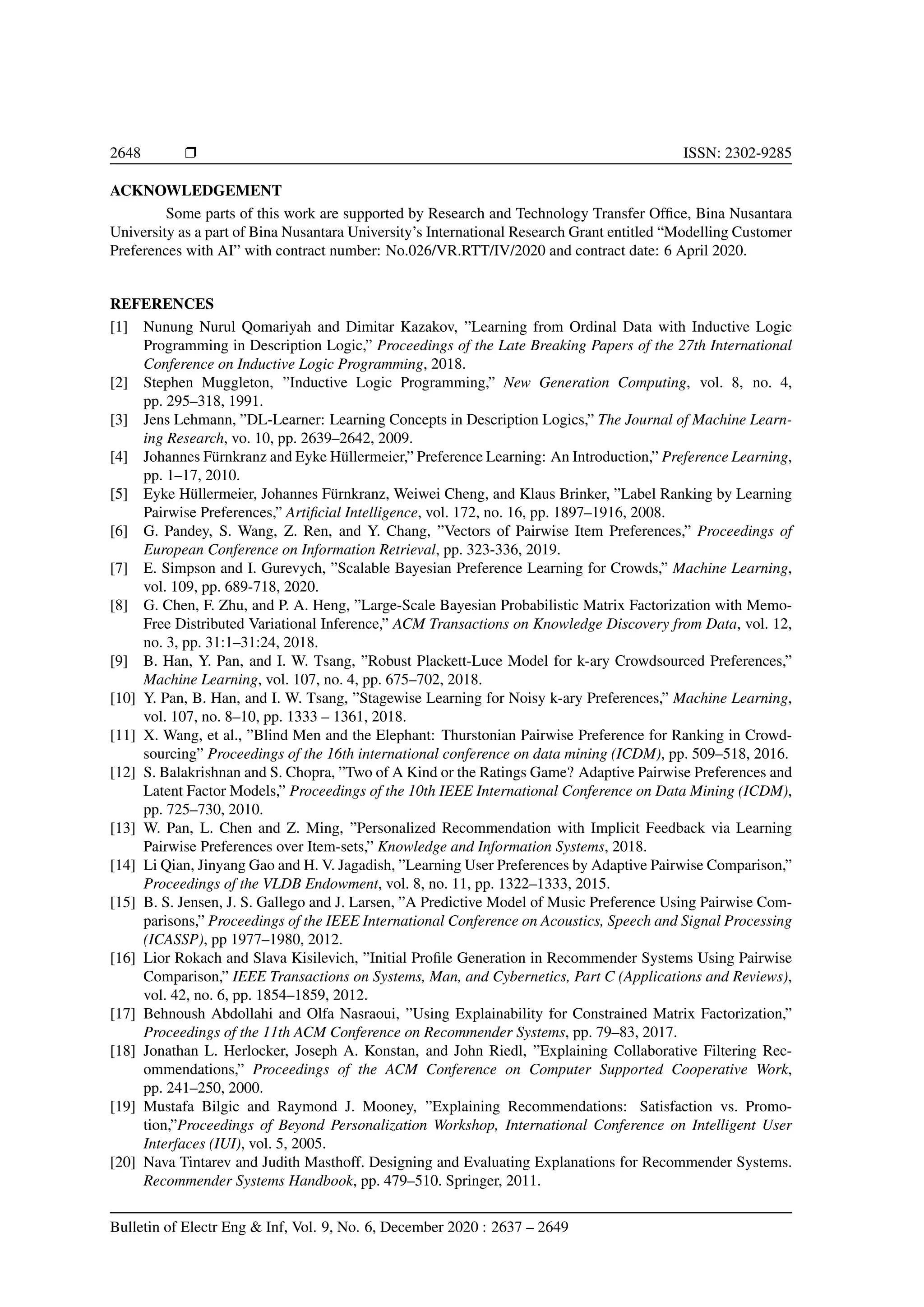 2648 r ISSN: 2302-9285 ACKNOWLEDGEMENT Some parts of this work are supported by Research and Technology Transfer Office, Bina Nusantara University as a part of Bina Nusantara University’s International Research Grant entitled “Modelling Customer Preferences with AI” with contract number: No.026/VR.RTT/IV/2020 and contract date: 6 April 2020. REFERENCES [1] Nunung Nurul Qomariyah and Dimitar Kazakov, ”Learning from Ordinal Data with Inductive Logic Programming in Description Logic,” Proceedings of the Late Breaking Papers of the 27th International Conference on Inductive Logic Programming, 2018. [2] Stephen Muggleton, ”Inductive Logic Programming,” New Generation Computing, vol. 8, no. 4, pp. 295–318, 1991. [3] Jens Lehmann, ”DL-Learner: Learning Concepts in Description Logics,” The Journal of Machine Learn- ing Research, vo. 10, pp. 2639–2642, 2009. [4] Johannes Fürnkranz and Eyke Hüllermeier,” Preference Learning: An Introduction,” Preference Learning, pp. 1–17, 2010. [5] Eyke Hüllermeier, Johannes Fürnkranz, Weiwei Cheng, and Klaus Brinker, ”Label Ranking by Learning Pairwise Preferences,” Artificial Intelligence, vol. 172, no. 16, pp. 1897–1916, 2008. [6] G. Pandey, S. Wang, Z. Ren, and Y. Chang, ”Vectors of Pairwise Item Preferences,” Proceedings of European Conference on Information Retrieval, pp. 323-336, 2019. [7] E. Simpson and I. Gurevych, ”Scalable Bayesian Preference Learning for Crowds,” Machine Learning, vol. 109, pp. 689-718, 2020. [8] G. Chen, F. Zhu, and P. A. Heng, ”Large-Scale Bayesian Probabilistic Matrix Factorization with Memo- Free Distributed Variational Inference,” ACM Transactions on Knowledge Discovery from Data, vol. 12, no. 3, pp. 31:1–31:24, 2018. [9] B. Han, Y. Pan, and I. W. Tsang, ”Robust Plackett-Luce Model for k-ary Crowdsourced Preferences,” Machine Learning, vol. 107, no. 4, pp. 675–702, 2018. [10] Y. Pan, B. Han, and I. W. Tsang, ”Stagewise Learning for Noisy k-ary Preferences,” Machine Learning, vol. 107, no. 8–10, pp. 1333 – 1361, 2018. [11] X. Wang, et al., ”Blind Men and the Elephant: Thurstonian Pairwise Preference for Ranking in Crowd- sourcing” Proceedings of the 16th international conference on data mining (ICDM), pp. 509–518, 2016. [12] S. Balakrishnan and S. Chopra, ”Two of A Kind or the Ratings Game? Adaptive Pairwise Preferences and Latent Factor Models,” Proceedings of the 10th IEEE International Conference on Data Mining (ICDM), pp. 725–730, 2010. [13] W. Pan, L. Chen and Z. Ming, ”Personalized Recommendation with Implicit Feedback via Learning Pairwise Preferences over Item-sets,” Knowledge and Information Systems, 2018. [14] Li Qian, Jinyang Gao and H. V. Jagadish, ”Learning User Preferences by Adaptive Pairwise Comparison,” Proceedings of the VLDB Endowment, vol. 8, no. 11, pp. 1322–1333, 2015. [15] B. S. Jensen, J. S. Gallego and J. Larsen, ”A Predictive Model of Music Preference Using Pairwise Com- parisons,” Proceedings of the IEEE International Conference on Acoustics, Speech and Signal Processing (ICASSP), pp 1977–1980, 2012. [16] Lior Rokach and Slava Kisilevich, ”Initial Profile Generation in Recommender Systems Using Pairwise Comparison,” IEEE Transactions on Systems, Man, and Cybernetics, Part C (Applications and Reviews), vol. 42, no. 6, pp. 1854–1859, 2012. [17] Behnoush Abdollahi and Olfa Nasraoui, ”Using Explainability for Constrained Matrix Factorization,” Proceedings of the 11th ACM Conference on Recommender Systems, pp. 79–83, 2017. [18] Jonathan L. Herlocker, Joseph A. Konstan, and John Riedl, ”Explaining Collaborative Filtering Rec- ommendations,” Proceedings of the ACM Conference on Computer Supported Cooperative Work, pp. 241–250, 2000. [19] Mustafa Bilgic and Raymond J. Mooney, ”Explaining Recommendations: Satisfaction vs. Promo- tion,”Proceedings of Beyond Personalization Workshop, International Conference on Intelligent User Interfaces (IUI), vol. 5, 2005. [20] Nava Tintarev and Judith Masthoff. Designing and Evaluating Explanations for Recommender Systems. Recommender Systems Handbook, pp. 479–510. Springer, 2011. Bulletin of Electr Eng Inf, Vol. 9, No. 6, December 2020 : 2637 – 2649 