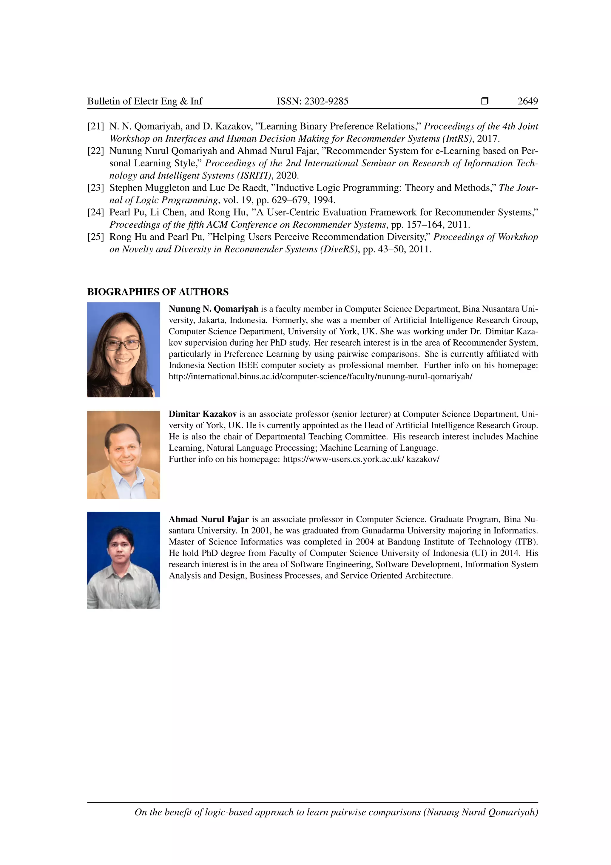 Bulletin of Electr Eng Inf ISSN: 2302-9285 r 2649 [21] N. N. Qomariyah, and D. Kazakov, ”Learning Binary Preference Relations,” Proceedings of the 4th Joint Workshop on Interfaces and Human Decision Making for Recommender Systems (IntRS), 2017. [22] Nunung Nurul Qomariyah and Ahmad Nurul Fajar, ”Recommender System for e-Learning based on Per- sonal Learning Style,” Proceedings of the 2nd International Seminar on Research of Information Tech- nology and Intelligent Systems (ISRITI), 2020. [23] Stephen Muggleton and Luc De Raedt, ”Inductive Logic Programming: Theory and Methods,” The Jour- nal of Logic Programming, vol. 19, pp. 629–679, 1994. [24] Pearl Pu, Li Chen, and Rong Hu, ”A User-Centric Evaluation Framework for Recommender Systems,” Proceedings of the fifth ACM Conference on Recommender Systems, pp. 157–164, 2011. [25] Rong Hu and Pearl Pu, ”Helping Users Perceive Recommendation Diversity,” Proceedings of Workshop on Novelty and Diversity in Recommender Systems (DiveRS), pp. 43–50, 2011. BIOGRAPHIES OF AUTHORS Nunung N. Qomariyah is a faculty member in Computer Science Department, Bina Nusantara Uni- versity, Jakarta, Indonesia. Formerly, she was a member of Artificial Intelligence Research Group, Computer Science Department, University of York, UK. She was working under Dr. Dimitar Kaza- kov supervision during her PhD study. Her research interest is in the area of Recommender System, particularly in Preference Learning by using pairwise comparisons. She is currently affiliated with Indonesia Section IEEE computer society as professional member. Further info on his homepage: http://international.binus.ac.id/computer-science/faculty/nunung-nurul-qomariyah/ Dimitar Kazakov is an associate professor (senior lecturer) at Computer Science Department, Uni- versity of York, UK. He is currently appointed as the Head of Artificial Intelligence Research Group. He is also the chair of Departmental Teaching Committee. His research interest includes Machine Learning, Natural Language Processing; Machine Learning of Language. Further info on his homepage: https://www-users.cs.york.ac.uk/ kazakov/ Ahmad Nurul Fajar is an associate professor in Computer Science, Graduate Program, Bina Nu- santara University. In 2001, he was graduated from Gunadarma University majoring in Informatics. Master of Science Informatics was completed in 2004 at Bandung Institute of Technology (ITB). He hold PhD degree from Faculty of Computer Science University of Indonesia (UI) in 2014. His research interest is in the area of Software Engineering, Software Development, Information System Analysis and Design, Business Processes, and Service Oriented Architecture. On the benefit of logic-based approach to learn pairwise comparisons (Nunung Nurul Qomariyah) 