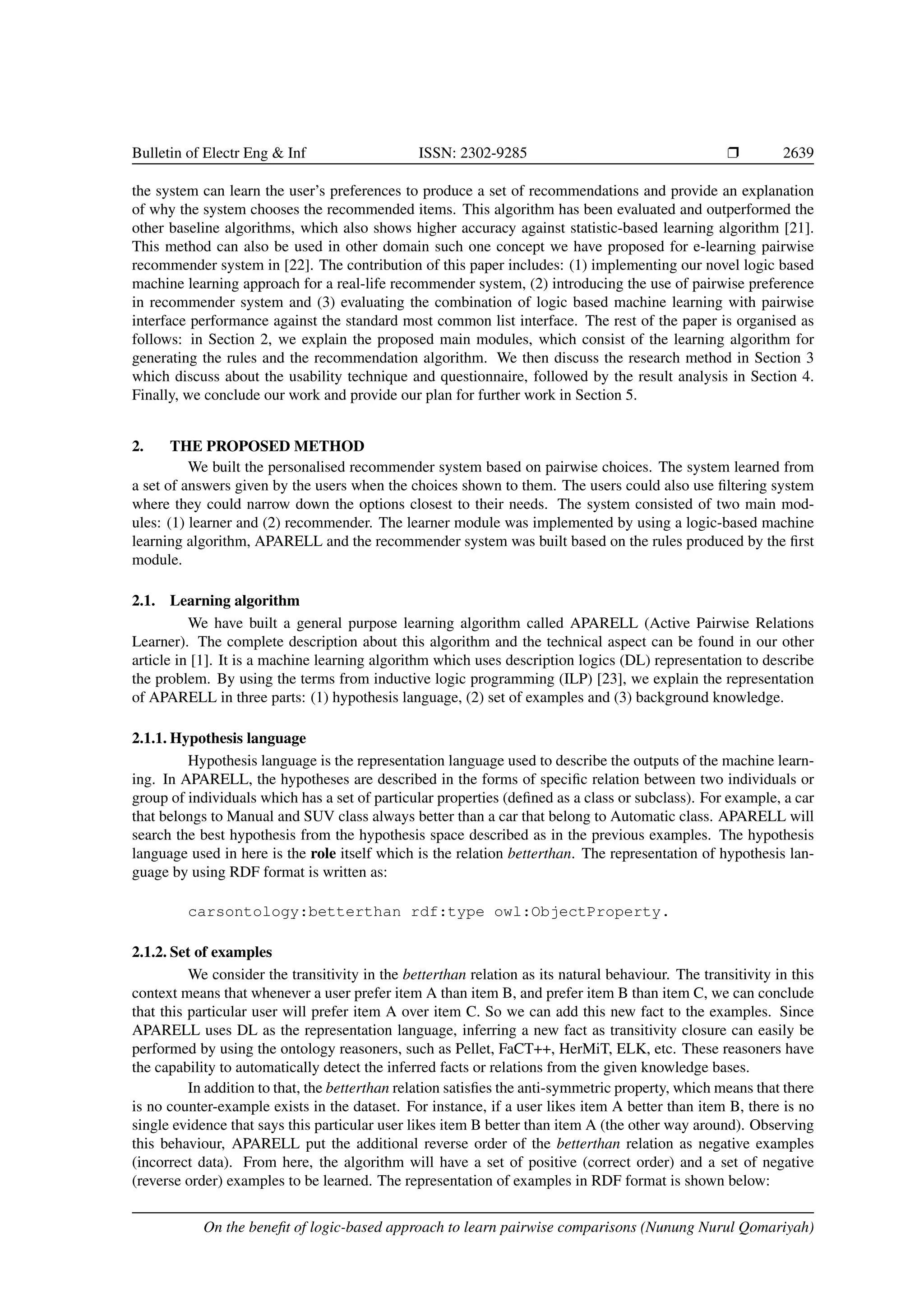 Bulletin of Electr Eng Inf ISSN: 2302-9285 r 2639 the system can learn the user’s preferences to produce a set of recommendations and provide an explanation of why the system chooses the recommended items. This algorithm has been evaluated and outperformed the other baseline algorithms, which also shows higher accuracy against statistic-based learning algorithm [21]. This method can also be used in other domain such one concept we have proposed for e-learning pairwise recommender system in [22]. The contribution of this paper includes: (1) implementing our novel logic based machine learning approach for a real-life recommender system, (2) introducing the use of pairwise preference in recommender system and (3) evaluating the combination of logic based machine learning with pairwise interface performance against the standard most common list interface. The rest of the paper is organised as follows: in Section 2, we explain the proposed main modules, which consist of the learning algorithm for generating the rules and the recommendation algorithm. We then discuss the research method in Section 3 which discuss about the usability technique and questionnaire, followed by the result analysis in Section 4. Finally, we conclude our work and provide our plan for further work in Section 5. 2. THE PROPOSED METHOD We built the personalised recommender system based on pairwise choices. The system learned from a set of answers given by the users when the choices shown to them. The users could also use filtering system where they could narrow down the options closest to their needs. The system consisted of two main mod- ules: (1) learner and (2) recommender. The learner module was implemented by using a logic-based machine learning algorithm, APARELL and the recommender system was built based on the rules produced by the first module. 2.1. Learning algorithm We have built a general purpose learning algorithm called APARELL (Active Pairwise Relations Learner). The complete description about this algorithm and the technical aspect can be found in our other article in [1]. It is a machine learning algorithm which uses description logics (DL) representation to describe the problem. By using the terms from inductive logic programming (ILP) [23], we explain the representation of APARELL in three parts: (1) hypothesis language, (2) set of examples and (3) background knowledge. 2.1.1. Hypothesis language Hypothesis language is the representation language used to describe the outputs of the machine learn- ing. In APARELL, the hypotheses are described in the forms of specific relation between two individuals or group of individuals which has a set of particular properties (defined as a class or subclass). For example, a car that belongs to Manual and SUV class always better than a car that belong to Automatic class. APARELL will search the best hypothesis from the hypothesis space described as in the previous examples. The hypothesis language used in here is the role itself which is the relation betterthan. The representation of hypothesis lan- guage by using RDF format is written as: carsontology:betterthan rdf:type owl:ObjectProperty. 2.1.2. Set of examples We consider the transitivity in the betterthan relation as its natural behaviour. The transitivity in this context means that whenever a user prefer item A than item B, and prefer item B than item C, we can conclude that this particular user will prefer item A over item C. So we can add this new fact to the examples. Since APARELL uses DL as the representation language, inferring a new fact as transitivity closure can easily be performed by using the ontology reasoners, such as Pellet, FaCT++, HerMiT, ELK, etc. These reasoners have the capability to automatically detect the inferred facts or relations from the given knowledge bases. In addition to that, the betterthan relation satisfies the anti-symmetric property, which means that there is no counter-example exists in the dataset. For instance, if a user likes item A better than item B, there is no single evidence that says this particular user likes item B better than item A (the other way around). Observing this behaviour, APARELL put the additional reverse order of the betterthan relation as negative examples (incorrect data). From here, the algorithm will have a set of positive (correct order) and a set of negative (reverse order) examples to be learned. The representation of examples in RDF format is shown below: On the benefit of logic-based approach to learn pairwise comparisons (Nunung Nurul Qomariyah) 