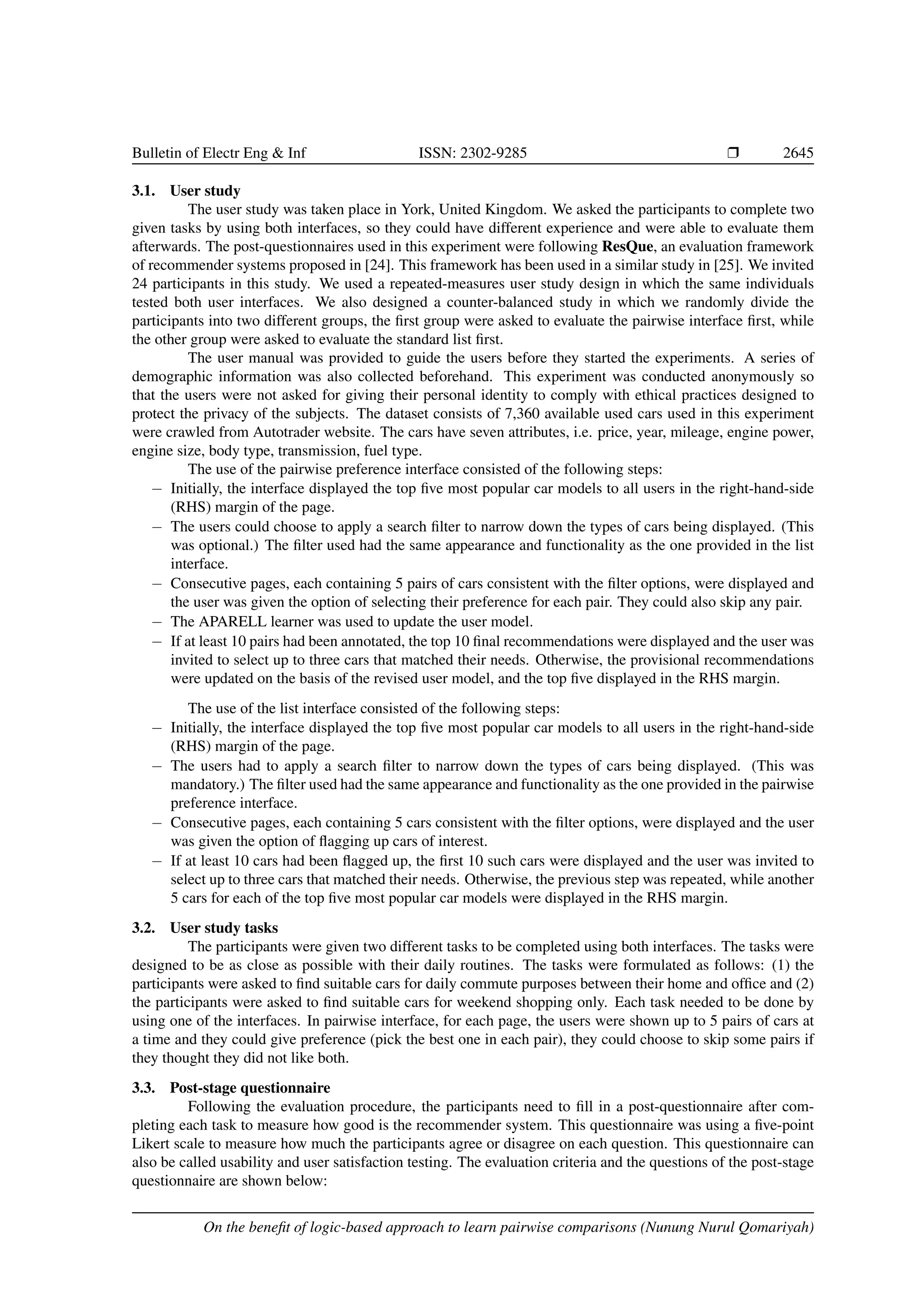 Bulletin of Electr Eng Inf ISSN: 2302-9285 r 2645 3.1. User study The user study was taken place in York, United Kingdom. We asked the participants to complete two given tasks by using both interfaces, so they could have different experience and were able to evaluate them afterwards. The post-questionnaires used in this experiment were following ResQue, an evaluation framework of recommender systems proposed in [24]. This framework has been used in a similar study in [25]. We invited 24 participants in this study. We used a repeated-measures user study design in which the same individuals tested both user interfaces. We also designed a counter-balanced study in which we randomly divide the participants into two different groups, the first group were asked to evaluate the pairwise interface first, while the other group were asked to evaluate the standard list first. The user manual was provided to guide the users before they started the experiments. A series of demographic information was also collected beforehand. This experiment was conducted anonymously so that the users were not asked for giving their personal identity to comply with ethical practices designed to protect the privacy of the subjects. The dataset consists of 7,360 available used cars used in this experiment were crawled from Autotrader website. The cars have seven attributes, i.e. price, year, mileage, engine power, engine size, body type, transmission, fuel type. The use of the pairwise preference interface consisted of the following steps: − Initially, the interface displayed the top five most popular car models to all users in the right-hand-side (RHS) margin of the page. − The users could choose to apply a search filter to narrow down the types of cars being displayed. (This was optional.) The filter used had the same appearance and functionality as the one provided in the list interface. − Consecutive pages, each containing 5 pairs of cars consistent with the filter options, were displayed and the user was given the option of selecting their preference for each pair. They could also skip any pair. − The APARELL learner was used to update the user model. − If at least 10 pairs had been annotated, the top 10 final recommendations were displayed and the user was invited to select up to three cars that matched their needs. Otherwise, the provisional recommendations were updated on the basis of the revised user model, and the top five displayed in the RHS margin. The use of the list interface consisted of the following steps: − Initially, the interface displayed the top five most popular car models to all users in the right-hand-side (RHS) margin of the page. − The users had to apply a search filter to narrow down the types of cars being displayed. (This was mandatory.) The filter used had the same appearance and functionality as the one provided in the pairwise preference interface. − Consecutive pages, each containing 5 cars consistent with the filter options, were displayed and the user was given the option of flagging up cars of interest. − If at least 10 cars had been flagged up, the first 10 such cars were displayed and the user was invited to select up to three cars that matched their needs. Otherwise, the previous step was repeated, while another 5 cars for each of the top five most popular car models were displayed in the RHS margin. 3.2. User study tasks The participants were given two different tasks to be completed using both interfaces. The tasks were designed to be as close as possible with their daily routines. The tasks were formulated as follows: (1) the participants were asked to find suitable cars for daily commute purposes between their home and office and (2) the participants were asked to find suitable cars for weekend shopping only. Each task needed to be done by using one of the interfaces. In pairwise interface, for each page, the users were shown up to 5 pairs of cars at a time and they could give preference (pick the best one in each pair), they could choose to skip some pairs if they thought they did not like both. 3.3. Post-stage questionnaire Following the evaluation procedure, the participants need to fill in a post-questionnaire after com- pleting each task to measure how good is the recommender system. This questionnaire was using a five-point Likert scale to measure how much the participants agree or disagree on each question. This questionnaire can also be called usability and user satisfaction testing. The evaluation criteria and the questions of the post-stage questionnaire are shown below: On the benefit of logic-based approach to learn pairwise comparisons (Nunung Nurul Qomariyah) 