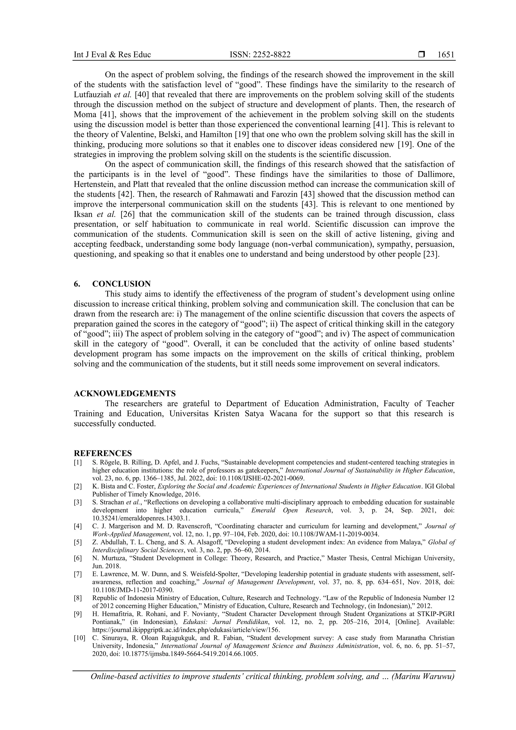 Int J Eval & Res Educ ISSN: 2252-8822 
Online-based activities to improve students’ critical thinking, problem solving, and … (Marinu Waruwu)
1651
On the aspect of problem solving, the findings of the research showed the improvement in the skill
of the students with the satisfaction level of “good”. These findings have the similarity to the research of
Lutfauziah et al. [40] that revealed that there are improvements on the problem solving skill of the students
through the discussion method on the subject of structure and development of plants. Then, the research of
Moma [41], shows that the improvement of the achievement in the problem solving skill on the students
using the discussion model is better than those experienced the conventional learning [41]. This is relevant to
the theory of Valentine, Belski, and Hamilton [19] that one who own the problem solving skill has the skill in
thinking, producing more solutions so that it enables one to discover ideas considered new [19]. One of the
strategies in improving the problem solving skill on the students is the scientific discussion.
On the aspect of communication skill, the findings of this research showed that the satisfaction of
the participants is in the level of “good”. These findings have the similarities to those of Dallimore,
Hertenstein, and Platt that revealed that the online discussion method can increase the communication skill of
the students [42]. Then, the research of Rahmawati and Farozin [43] showed that the discussion method can
improve the interpersonal communication skill on the students [43]. This is relevant to one mentioned by
Iksan et al. [26] that the communication skill of the students can be trained through discussion, class
presentation, or self habituation to communicate in real world. Scientific discussion can improve the
communication of the students. Communication skill is seen on the skill of active listening, giving and
accepting feedback, understanding some body language (non-verbal communication), sympathy, persuasion,
questioning, and speaking so that it enables one to understand and being understood by other people [23].
6. CONCLUSION
This study aims to identify the effectiveness of the program of student’s development using online
discussion to increase critical thinking, problem solving and communication skill. The conclusion that can be
drawn from the research are: i) The management of the online scientific discussion that covers the aspects of
preparation gained the scores in the category of “good”; ii) The aspect of critical thinking skill in the category
of “good”; iii) The aspect of problem solving in the category of “good”; and iv) The aspect of communication
skill in the category of “good”. Overall, it can be concluded that the activity of online based students’
development program has some impacts on the improvement on the skills of critical thinking, problem
solving and the communication of the students, but it still needs some improvement on several indicators.
ACKNOWLEDGEMENTS
The researchers are grateful to Department of Education Administration, Faculty of Teacher
Training and Education, Universitas Kristen Satya Wacana for the support so that this research is
successfully conducted.
REFERENCES
[1] S. Rögele, B. Rilling, D. Apfel, and J. Fuchs, “Sustainable development competencies and student-centered teaching strategies in
higher education institutions: the role of professors as gatekeepers,” International Journal of Sustainability in Higher Education,
vol. 23, no. 6, pp. 1366–1385, Jul. 2022, doi: 10.1108/IJSHE-02-2021-0069.
[2] K. Bista and C. Foster, Exploring the Social and Academic Experiences of International Students in Higher Education. IGI Global
Publisher of Timely Knowledge, 2016.
[3] S. Strachan et al., “Reflections on developing a collaborative multi-disciplinary approach to embedding education for sustainable
development into higher education curricula,” Emerald Open Research, vol. 3, p. 24, Sep. 2021, doi:
10.35241/emeraldopenres.14303.1.
[4] C. J. Margerison and M. D. Ravenscroft, “Coordinating character and curriculum for learning and development,” Journal of
Work-Applied Management, vol. 12, no. 1, pp. 97–104, Feb. 2020, doi: 10.1108/JWAM-11-2019-0034.
[5] Z. Abdullah, T. L. Cheng, and S. A. Alsagoff, “Developing a student development index: An evidence from Malaya,” Global of
Interdisciplinary Social Sciences, vol. 3, no. 2, pp. 56–60, 2014.
[6] N. Murtuza, “Student Development in College: Theory, Research, and Practice,” Master Thesis, Central Michigan University,
Jun. 2018.
[7] E. Lawrence, M. W. Dunn, and S. Weisfeld-Spolter, “Developing leadership potential in graduate students with assessment, self-
awareness, reflection and coaching,” Journal of Management Development, vol. 37, no. 8, pp. 634–651, Nov. 2018, doi:
10.1108/JMD-11-2017-0390.
[8] Republic of Indonesia Ministry of Education, Culture, Research and Technology. “Law of the Republic of Indonesia Number 12
of 2012 concerning Higher Education,” Ministry of Education, Culture, Research and Technology, (in Indonesian),” 2012.
[9] H. Hemafitria, R. Rohani, and F. Novianty, “Student Character Development through Student Organizations at STKIP-PGRI
Pontianak,” (in Indonesian), Edukasi: Jurnal Pendidikan, vol. 12, no. 2, pp. 205–216, 2014, [Online]. Available:
https://journal.ikippgriptk.ac.id/index.php/edukasi/article/view/156.
[10] C. Sinuraya, R. Oloan Rajagukguk, and R. Fabian, “Student development survey: A case study from Maranatha Christian
University, Indonesia,” International Journal of Management Science and Business Administration, vol. 6, no. 6, pp. 51–57,
2020, doi: 10.18775/ijmsba.1849-5664-5419.2014.66.1005.
 