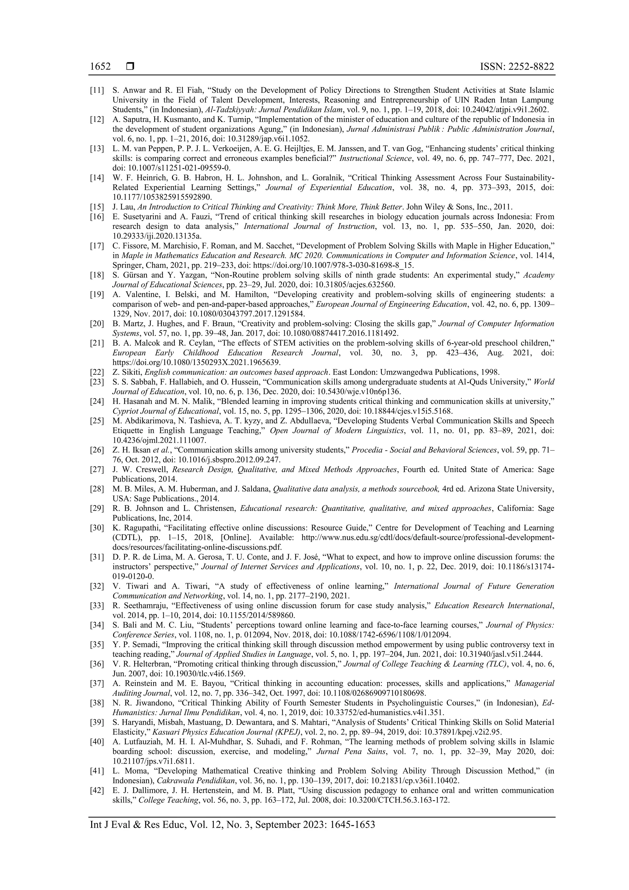  ISSN: 2252-8822
Int J Eval & Res Educ, Vol. 12, No. 3, September 2023: 1645-1653
1652
[11] S. Anwar and R. El Fiah, “Study on the Development of Policy Directions to Strengthen Student Activities at State Islamic
University in the Field of Talent Development, Interests, Reasoning and Entrepreneurship of UIN Raden Intan Lampung
Students,” (in Indonesian), Al-Tadzkiyyah: Jurnal Pendidikan Islam, vol. 9, no. 1, pp. 1–19, 2018, doi: 10.24042/atjpi.v9i1.2602.
[12] A. Saputra, H. Kusmanto, and K. Turnip, “Implementation of the minister of education and culture of the republic of Indonesia in
the development of student organizations Agung,” (in Indonesian), Jurnal Administrasi Publik : Public Administration Journal,
vol. 6, no. 1, pp. 1–21, 2016, doi: 10.31289/jap.v6i1.1052.
[13] L. M. van Peppen, P. P. J. L. Verkoeijen, A. E. G. Heijltjes, E. M. Janssen, and T. van Gog, “Enhancing students’ critical thinking
skills: is comparing correct and erroneous examples beneficial?” Instructional Science, vol. 49, no. 6, pp. 747–777, Dec. 2021,
doi: 10.1007/s11251-021-09559-0.
[14] W. F. Heinrich, G. B. Habron, H. L. Johnshon, and L. Goralnik, “Critical Thinking Assessment Across Four Sustainability-
Related Experiential Learning Settings,” Journal of Experiential Education, vol. 38, no. 4, pp. 373–393, 2015, doi:
10.1177/1053825915592890.
[15] J. Lau, An Introduction to Critical Thinking and Creativity: Think More, Think Better. John Wiley & Sons, Inc., 2011.
[16] E. Susetyarini and A. Fauzi, “Trend of critical thinking skill researches in biology education journals across Indonesia: From
research design to data analysis,” International Journal of Instruction, vol. 13, no. 1, pp. 535–550, Jan. 2020, doi:
10.29333/iji.2020.13135a.
[17] C. Fissore, M. Marchisio, F. Roman, and M. Sacchet, “Development of Problem Solving Skills with Maple in Higher Education,”
in Maple in Mathematics Education and Research. MC 2020. Communications in Computer and Information Science, vol. 1414,
Springer, Cham, 2021, pp. 219–233, doi: https://doi.org/10.1007/978-3-030-81698-8_15.
[18] S. Gürsan and Y. Yazgan, “Non-Routine problem solving skills of ninth grade students: An experimental study,” Academy
Journal of Educational Sciences, pp. 23–29, Jul. 2020, doi: 10.31805/acjes.632560.
[19] A. Valentine, I. Belski, and M. Hamilton, “Developing creativity and problem-solving skills of engineering students: a
comparison of web- and pen-and-paper-based approaches,” European Journal of Engineering Education, vol. 42, no. 6, pp. 1309–
1329, Nov. 2017, doi: 10.1080/03043797.2017.1291584.
[20] B. Martz, J. Hughes, and F. Braun, “Creativity and problem-solving: Closing the skills gap,” Journal of Computer Information
Systems, vol. 57, no. 1, pp. 39–48, Jan. 2017, doi: 10.1080/08874417.2016.1181492.
[21] B. A. Malcok and R. Ceylan, “The effects of STEM activities on the problem-solving skills of 6-year-old preschool children,”
European Early Childhood Education Research Journal, vol. 30, no. 3, pp. 423–436, Aug. 2021, doi:
https://doi.org/10.1080/1350293X.2021.1965639.
[22] Z. Sikiti, English communication: an outcomes based approach. East London: Umzwangedwa Publications, 1998.
[23] S. S. Sabbah, F. Hallabieh, and O. Hussein, “Communication skills among undergraduate students at Al-Quds University,” World
Journal of Education, vol. 10, no. 6, p. 136, Dec. 2020, doi: 10.5430/wje.v10n6p136.
[24] H. Hasanah and M. N. Malik, “Blended learning in improving students critical thinking and communication skills at university,”
Cypriot Journal of Educational, vol. 15, no. 5, pp. 1295–1306, 2020, doi: 10.18844/cjes.v15i5.5168.
[25] M. Abdikarimova, N. Tashieva, A. T. kyzy, and Z. Abdullaeva, “Developing Students Verbal Communication Skills and Speech
Etiquette in English Language Teaching,” Open Journal of Modern Linguistics, vol. 11, no. 01, pp. 83–89, 2021, doi:
10.4236/ojml.2021.111007.
[26] Z. H. Iksan et al., “Communication skills among university students,” Procedia - Social and Behavioral Sciences, vol. 59, pp. 71–
76, Oct. 2012, doi: 10.1016/j.sbspro.2012.09.247.
[27] J. W. Creswell, Research Design, Qualitative, and Mixed Methods Approaches, Fourth ed. United State of America: Sage
Publications, 2014.
[28] M. B. Miles, A. M. Huberman, and J. Saldana, Qualitative data analysis, a methods sourcebook, 4rd ed. Arizona State University,
USA: Sage Publications., 2014.
[29] R. B. Johnson and L. Christensen, Educational research: Quantitative, qualitative, and mixed approaches, California: Sage
Publications, Inc, 2014.
[30] K. Ragupathi, “Facilitating effective online discussions: Resource Guide,” Centre for Development of Teaching and Learning
(CDTL), pp. 1–15, 2018, [Online]. Available: http://www.nus.edu.sg/cdtl/docs/default-source/professional-development-
docs/resources/facilitating-online-discussions.pdf.
[31] D. P. R. de Lima, M. A. Gerosa, T. U. Conte, and J. F. José, “What to expect, and how to improve online discussion forums: the
instructors’ perspective,” Journal of Internet Services and Applications, vol. 10, no. 1, p. 22, Dec. 2019, doi: 10.1186/s13174-
019-0120-0.
[32] V. Tiwari and A. Tiwari, “A study of effectiveness of online learning,” International Journal of Future Generation
Communication and Networking, vol. 14, no. 1, pp. 2177–2190, 2021.
[33] R. Seethamraju, “Effectiveness of using online discussion forum for case study analysis,” Education Research International,
vol. 2014, pp. 1–10, 2014, doi: 10.1155/2014/589860.
[34] S. Bali and M. C. Liu, “Students’ perceptions toward online learning and face-to-face learning courses,” Journal of Physics:
Conference Series, vol. 1108, no. 1, p. 012094, Nov. 2018, doi: 10.1088/1742-6596/1108/1/012094.
[35] Y. P. Semadi, “Improving the critical thinking skill through discussion method empowerment by using public controversy text in
teaching reading,” Journal of Applied Studies in Language, vol. 5, no. 1, pp. 197–204, Jun. 2021, doi: 10.31940/jasl.v5i1.2444.
[36] V. R. Helterbran, “Promoting critical thinking through discussion,” Journal of College Teaching & Learning (TLC), vol. 4, no. 6,
Jun. 2007, doi: 10.19030/tlc.v4i6.1569.
[37] A. Reinstein and M. E. Bayou, “Critical thinking in accounting education: processes, skills and applications,” Managerial
Auditing Journal, vol. 12, no. 7, pp. 336–342, Oct. 1997, doi: 10.1108/02686909710180698.
[38] N. R. Jiwandono, “Critical Thinking Ability of Fourth Semester Students in Psycholinguistic Courses,” (in Indonesian), Ed-
Humanistics: Jurnal Ilmu Pendidikan, vol. 4, no. 1, 2019, doi: 10.33752/ed-humanistics.v4i1.351.
[39] S. Haryandi, Misbah, Mastuang, D. Dewantara, and S. Mahtari, “Analysis of Students’ Critical Thinking Skills on Solid Material
Elasticity,” Kasuari Physics Education Journal (KPEJ), vol. 2, no. 2, pp. 89–94, 2019, doi: 10.37891/kpej.v2i2.95.
[40] A. Lutfauziah, M. H. I. Al-Muhdhar, S. Suhadi, and F. Rohman, “The learning methods of problem solving skills in Islamic
boarding school: discussion, exercise, and modeling,” Jurnal Pena Sains, vol. 7, no. 1, pp. 32–39, May 2020, doi:
10.21107/jps.v7i1.6811.
[41] L. Moma, “Developing Mathematical Creative thinking and Problem Solving Ability Through Discussion Method,” (in
Indonesian), Cakrawala Pendidikan, vol. 36, no. 1, pp. 130–139, 2017, doi: 10.21831/cp.v36i1.10402.
[42] E. J. Dallimore, J. H. Hertenstein, and M. B. Platt, “Using discussion pedagogy to enhance oral and written communication
skills,” College Teaching, vol. 56, no. 3, pp. 163–172, Jul. 2008, doi: 10.3200/CTCH.56.3.163-172.
 