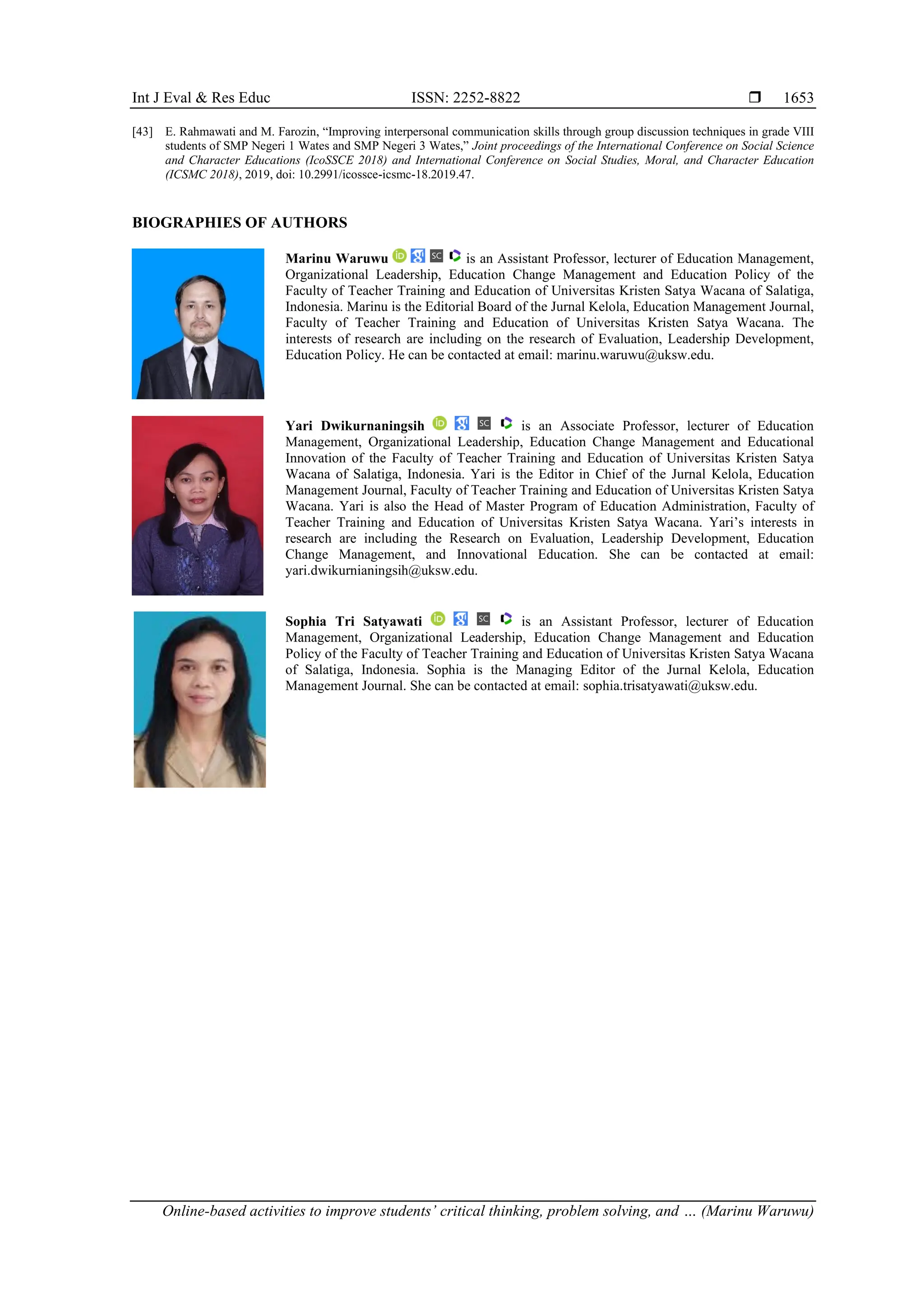 Int J Eval & Res Educ ISSN: 2252-8822 
Online-based activities to improve students’ critical thinking, problem solving, and … (Marinu Waruwu)
1653
[43] E. Rahmawati and M. Farozin, “Improving interpersonal communication skills through group discussion techniques in grade VIII
students of SMP Negeri 1 Wates and SMP Negeri 3 Wates,” Joint proceedings of the International Conference on Social Science
and Character Educations (IcoSSCE 2018) and International Conference on Social Studies, Moral, and Character Education
(ICSMC 2018), 2019, doi: 10.2991/icossce-icsmc-18.2019.47.
BIOGRAPHIES OF AUTHORS
Marinu Waruwu is an Assistant Professor, lecturer of Education Management,
Organizational Leadership, Education Change Management and Education Policy of the
Faculty of Teacher Training and Education of Universitas Kristen Satya Wacana of Salatiga,
Indonesia. Marinu is the Editorial Board of the Jurnal Kelola, Education Management Journal,
Faculty of Teacher Training and Education of Universitas Kristen Satya Wacana. The
interests of research are including on the research of Evaluation, Leadership Development,
Education Policy. He can be contacted at email: marinu.waruwu@uksw.edu.
Yari Dwikurnaningsih is an Associate Professor, lecturer of Education
Management, Organizational Leadership, Education Change Management and Educational
Innovation of the Faculty of Teacher Training and Education of Universitas Kristen Satya
Wacana of Salatiga, Indonesia. Yari is the Editor in Chief of the Jurnal Kelola, Education
Management Journal, Faculty of Teacher Training and Education of Universitas Kristen Satya
Wacana. Yari is also the Head of Master Program of Education Administration, Faculty of
Teacher Training and Education of Universitas Kristen Satya Wacana. Yari’s interests in
research are including the Research on Evaluation, Leadership Development, Education
Change Management, and Innovational Education. She can be contacted at email:
yari.dwikurnianingsih@uksw.edu.
Sophia Tri Satyawati is an Assistant Professor, lecturer of Education
Management, Organizational Leadership, Education Change Management and Education
Policy of the Faculty of Teacher Training and Education of Universitas Kristen Satya Wacana
of Salatiga, Indonesia. Sophia is the Managing Editor of the Jurnal Kelola, Education
Management Journal. She can be contacted at email: sophia.trisatyawati@uksw.edu.
 