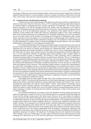  ISSN: 2252-8822
Int J Eval & Res Educ, Vol. 13, No. 2, April 2024: 1159-1172
1168
advantageous influences on personal development and the country's positive growth. Suggest that CT helps the
student develop the ability to overcome problems. Moreover, students with effective critical and LR are the
future of the country. Their innovative and advanced ideas contribute positively to the country's economy [43].
5.3. Learning outcome and information technology
The growing use of advanced technology in the education system has provided new opportunities for
students to learn more effectively. Moreover, the use of IT in teaching and learning mathematical education
has enabled students to understand the basic concepts and theories of mathematics. This research finds a
positive association of IT with the learning outcome of the student. Thus, the importance of IT cannot be
neglected in mathematical education and skill development. The positive factor that attracts students' attention
toward the use of IT in the mathematical classroom is the satisfaction of the student with the IT tool, its
usefulness, and the attitude of the student [44]. Moreover, technological support is also a major contributing
factor to the advanced technology use in mathematics [45]. Therefore, introducing a new tool in an effective
way to the school student can be beneficial in increasing the development of mathematical skills. Similar
hedonic motivation and social influence are also potential factors in attracting high school students to IT use
among high school students [46]. Besides educational technology tools, the exploration of other technologies
provides opportunities for students to discover advanced mathematical concepts. Moreover, the role of special
technology use in developing CT is also important for students [38].
Use of advanced technology in the learning process helps students track the dynamics of the universal
education system that help them explore new mathematical and scientific developments. Technology plays an
important role in the process of learning and developing new mathematical skills. Under the new era of
advanced technology and scientific development, students have access to various technological applications
that enable them to improve their learning outcomes and explore the background of theoretical approaches.
Cai et al. [47] explored the utilization of augmented reality (AR) technology in ML to support students to
understand advanced concepts in mathematics. The efficiency of these technology tools in mathematics
increases the learning ability of the student and they can perform more efficiently. The use of technology in
resolving mathematical problems enables the student to save time. The use of advanced technology also enables
the student to accelerate the calculating speed of complex mathematical problems. Kaput et al. [48] suggest
that infrastructural dependence on technology in mathematics education is a basic necessity for students who
need more progressive steps. Moreover, video technology enables students to increase their understanding of
the content [49]. Videography provides a conceptual understanding of the mathematical concept in detail.
Similarly, it motivates students for more exposure and new opportunities for them to engage in class. However,
in Kazakhstan, there are many challenges faced by the government and educational authorities in implementing
DL due to the insufficient availability of the internet infrastructure and the absence of operative communication
and coloration [3]. Thus, a potential regulation from the government can provide an effective learning platform
in schools. The proper implementation of digital technologies in mathematics education can only be possible
when effective strategies are employed in schools.
The findings from this study suggest the high value of the correlation between IT use and student
logical and CT ability. This indicates that increasing the use of developed technology in schools helps students
improve their ability to understand mathematic concepts and theories logically and critically. Thus, it can be
concluded that technologies also help the student build CT ability. Improvement of technology literacy
developed CT ability in students. Similarly, the availability of huge resources of information on the internet
enables the student to explore multiple ways to solve the problem, explicit conceptual backgrounds, and use of
online technology to evidence the learning from the textbook. Consequently, it relates to the increases in the
CT ability of students.
The traditional methodology of teaching involves the algorithmic teaching method and giving the
student the opportunity to reinforce it. However, the reinforcing process is associated with the knowledge and
lessons from the already existing study in the limited excess. However, the IT used enables the student to
increase interactivity [50]. Many advantageous factors of the information in education and more specifically
in mathematical education are that it provides the practical implementation of the mathematical theories and
concepts, which increases the student's capability. Moreover, it increases the collaborative capability of the
student. Similarly, the visualization tool to build the graph in different mathematical equations and theories
increases the understanding of the student [50]–[53]. In a recent study, Rabi et al. [54] studied the impact of
advanced mathematical visualization tools on the academic skills of the students and found a positive impact
of the visualization tool on the student's mathematical skills development. Consequently, information and
communication technology tools in mathematical literacy are crucial and help in building the development of
algorithmic competence in students. The importance of technology becomes more important for secondary
school students, as the use of technology in an early stage will help them increase their motivation toward
technology [55]. Meanwhile, the use of IT tools has significantly increased during the COVID-19 pandemic
 