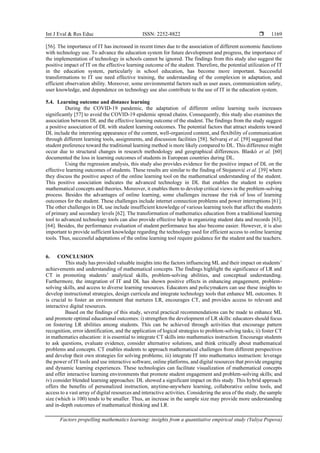 Int J Eval & Res Educ ISSN: 2252-8822 
Factors propelling mathematics learning: insights from a quantitative empirical study (Yuliya Popova)
1169
[56]. The importance of IT has increased in recent times due to the association of different economic functions
with technology use. To advance the education system for future development and progress, the importance of
the implementation of technology in schools cannot be ignored. The findings from this study also suggest the
positive impact of IT on the effective learning outcome of the student. Therefore, the potential utilization of IT
in the education system, particularly in school education, has become more important. Successful
transformations to IT use need effective training, the understanding of the complexion in adaptation, and
efficient observation ability. Moreover, some environmental factors such as user asses, communication safety,
user knowledge, and dependence on technology use also contribute to the use of IT in the education system.
5.4. Learning outcome and distance learning
During the COVID-19 pandemic, the adaptation of different online learning tools increases
significantly [57] to avoid the COVID-19 epidemic spread chains. Consequently, this study also examines the
association between DL and the effective learning outcome of the student. The findings from the study suggest
a positive association of DL with student learning outcomes. The potential factors that attract students toward
DL include the interesting appearance of the content, well-organized content, and flexibility of communication
through different learning tools, assignments, and discussion facilities [58]. Selvaraj et al. [59] suggested that
student preference toward the traditional learning method is more likely compared to DL. This difference might
occur due to structural changes in research methodology and geographical differences. Blaskó et al. [60]
documented the loss in learning outcomes of students in European countries during DL.
Using the regression analysis, this study also provides evidence for the positive impact of DL on the
effective learning outcomes of students. These results are similar to the finding of Stojanović et al. [39] where
they discuss the positive aspect of the online learning tool on the mathematical understanding of the student.
This positive association indicates the advanced technology in DL that enables the student to explore
mathematical concepts and theories. Moreover, it enables them to develop critical views in the problem-solving
process. Besides the advantages of online learning, some challenges increase the risk of loss of learning
outcomes for the student. These challenges include internet connection problems and power interruptions [61].
The other challenges in DL use include insufficient knowledge of various learning tools that affect the students
of primary and secondary levels [62]. The transformation of mathematics education from a traditional learning
tool to advanced technology tools can also provide effective help in organizing student data and records [63],
[64]. Besides, the performance evaluation of student performance has also become easier. However, it is also
important to provide sufficient knowledge regarding the technology used for efficient access to online learning
tools. Thus, successful adaptations of the online learning tool require guidance for the student and the teachers.
6. CONCLUSION
This study has provided valuable insights into the factors influencing ML and their impact on students’
achievements and understanding of mathematical concepts. The findings highlight the significance of LR and
CT in promoting students’ analytical skills, problem-solving abilities, and conceptual understanding.
Furthermore, the integration of IT and DL has shown positive effects in enhancing engagement, problem-
solving skills, and access to diverse learning resources. Educators and policymakers can use these insights to
develop instructional strategies, design curricula and integrate technology tools that enhance ML outcomes. It
is crucial to foster an environment that nurtures LR, encourages CT, and provides access to relevant and
interactive digital resources.
Based on the findings of this study, several practical recommendations can be made to enhance ML
and promote optimal educational outcomes: i) strengthen the development of LR skills: educators should focus
on fostering LR abilities among students. This can be achieved through activities that encourage pattern
recognition, error identification, and the application of logical strategies to problem-solving tasks; ii) foster CT
in mathematics education: it is essential to integrate CT skills into mathematics instruction. Encourage students
to ask questions, evaluate evidence, consider alternative solutions, and think critically about mathematical
problems and concepts. CT enables students to approach mathematical challenges from different perspectives
and develop their own strategies for solving problems; iii) integrate IT into mathematics instruction: leverage
the power of IT tools and use interactive software, online platforms, and digital resources that provide engaging
and dynamic learning experiences. These technologies can facilitate visualization of mathematical concepts
and offer interactive learning environments that promote student engagement and problem-solving skills; and
iv) consider blended learning approaches: DL showed a significant impact on this study. This hybrid approach
offers the benefits of personalized instruction, anytime-anywhere learning, collaborative online tools, and
access to a vast array of digital resources and interactive activities. Considering the area of the study, the sample
size (which is 100) tends to be smaller. Thus, an increase in the sample size may provide more understanding
and in-depth outcomes of mathematical thinking and LR.
 