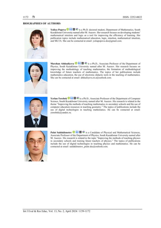 ISSN: 2252-8822
Int J Eval & Res Educ, Vol. 13, No. 2, April 2024: 1159-1172
1172
BIOGRAPHIES OF AUTHORS
Yuliya Popova is a Ph.D. doctoral student, Department of Mathematics, South
Kazakhstan University named after M. Auezov. Her research focuses on developing students’
mathematical intuition and logic as a tool for improving the efficiency of learning. Her
publication topics include mathematical education, logic, intuition, mathematical intuition,
and MLTA. She can be contacted at email: yuliapopova.sku@gmail.com.
Marzhan Abdualiyeva is a Ph.D., Associate Professor of the Department of
Physics, South Kazakhstan University named after M. Auezov. Her research focuses on
improving the methodology of teaching mathematics, the formation of methodological
knowledge of future teachers of mathematics. The topics of her publications include
mathematics education, the use of electronic didactic tools in the teaching of mathematics.
She can be contacted at email: abdualiyeva.m.a@outlook.com.
Yerlan Torebek is a Ph.D., Associate Professor of the Department of Computer
Science, South Kazakhstan University named after M. Auezov. His research is related to the
theme “Improving the methods of teaching mathematics in secondary schools and the use of
computer education resources in teaching geometry.” The topics of publications include the
use of digital technologies in teaching mathematics. He can be contacted at email:
ytorebek@yandex.ru.
Pulat Saidakhmetov is a Candidate of Physical and Mathematical Sciences,
Associate Professor of the Department of Physics, South Kazakhstan University named after
M. Auezov. His research is related to the topic “Improving the methods of teaching physics
in secondary schools and training future teachers of physics.” The topics of publications
include the use of digital technologies in teaching physics and mathematics. He can be
contacted at email: saidakhmetov_pulat.sku@outlook.com.
 