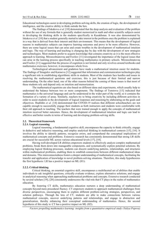Int J Eval & Res Educ ISSN: 2252-8822 
Factors propelling mathematics learning: insights from a quantitative empirical study (Yuliya Popova)
1161
Educational technologies assist in developing problem-solving skills, the creation of logic, the development of
intelligence, and the creative ability to think outside the box.
The findings of Iskakova et al. [10] demonstrated that the deep analysis and evaluation of the problem
without the use of any formula that is generally student memorized in math and other scientific subjects assist
in developing the thinking skills in the students specifically in Kazakhstan. It was also demonstrated by
Iskakova et al. [10] that a student generally started to take interest in the problems once the problem is explained
in a way that is derived from their interest and their environment. This means that the development of logical
reasons in mathematics subjects can improve learning outcomes and prove to be more effective. However,
there are some logical issues that can arise and create troubles in the development of mathematical intuition
and logic. The way of learning and teaching is changing day by day with the development of new strategies
and technologies. Most students prefer to acquire knowledge that contains creativity as it is the most effective
approach to learning. Mirzaxolmatovna and Fozilov [11] investigated the importance of the logical issues that
can arise in the learning process specifically in teaching mathematics in primary schools. Mirzaxolmatovna
and Fozilov [11] suggested that the process of cognition is not limited and only revolves around textbooks and
mathematics exercises; however, it encompasses whole lives.
Technological advancement and gradation have made a mathematical intuition easier for students.
The findings of Smagulov and Karaseva [12] suggested that information and communication technologies play
a significant role in establishing algorithmic skills in students. Most of the students face hurdles and issues in
resolving the mathematical questions and exercises; this is just because of their limited and narrow
understanding. On the other hand, one of the other reasons behind the coming of these issues is that most of
these students rely and depend only on intuition and memorization.
The mathematical equations are also based on different ideas and experiments, which usually help to
understand the balance between two or more components. The findings of Temirova [13] indicated that
mathematics is the universal language and can be understood in the wider part of the world, so it contains the
formation of a variety of areas. Similarly, teachers try to bring creativity by including different activities in
order to assist students in the development of logical responses and reasoning by elaborating on the goals and
objectives. Ibadildin et al. [14] demonstrated that COVID-19 realizes that different schoolteachers are not
capable enough to successfully engage their students as both instructors and students were comfortable with
their old approach to teaching. The teachers that were trained enough to apply the concepts of mathematical
intuition received better outcomes. Hence, the development of mathematical intuition and logic can lead to
effective and better results in terms of learning and developing problem-solving skills.
2.2. Theoretical framework
2.2.1. Logical reasoning
Logical reasoning, a fundamental cognitive skill, encompasses the capacity to think critically, engage
in deductive and inductive reasoning, and employ analytical thinking in mathematical contexts [15], [16]. It
involves the ability to identify patterns, recognize errors, and comprehend the conceptual implications of
mathematical concepts and problems. Extensive research has consistently demonstrated that strong LR skills
are crucial for successful ML across various educational levels [17], [18].
Having well-developed LR abilities empowers students to effectively analyze complex mathematical
problems, break them down into manageable components, and systematically explore potential solutions. By
employing logical thinking processes, students can discern underlying patterns, relationships, and structures
within mathematical problems, enabling them to establish connections between different mathematical ideas
and domains. This interconnectedness fosters a deeper understanding of mathematical concepts, facilitating the
transfer and application of knowledge to novel problem-solving situations. Therefore, this study hypothesizes
the first hypothesis: LR has a positive impact on ML (H1).
2.2.2. Critical thinking
Critical thinking, an essential cognitive skill, encompasses a multifaceted set of abilities that enable
individuals to ask insightful questions, critically evaluate evidence, explore alternative solutions, and engage
in analytical reasoning when approaching mathematical problems and concepts. Extensive research conducted
by several scholars [19], [20] consistently underscores the vital role that CT plays in the realm of mathematics
education.
By fostering CT skills, mathematics education nurtures a deep understanding of mathematical
concepts beyond mere procedural fluency. CT empowers students to approach mathematical challenges from
diverse perspectives, encouraging them to explore different problem-solving strategies, perspectives, and
solution pathways. Through the lens of CT, students are able to make connections between various
mathematical concepts, uncover underlying patterns and relationships, and engage in abstraction and
generalization, thereby enhancing their conceptual understanding of mathematics. Hence, the second
hypothesis of this study is: CT has a positive impact on ML (H2).
 