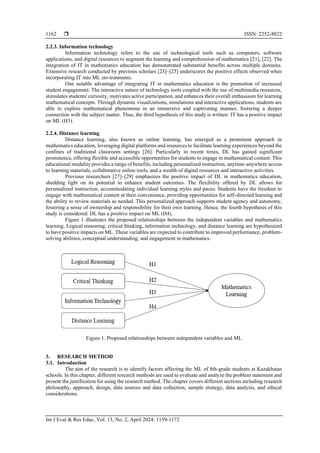  ISSN: 2252-8822
Int J Eval & Res Educ, Vol. 13, No. 2, April 2024: 1159-1172
1162
2.2.3. Information technology
Information technology refers to the use of technological tools such as computers, software
applications, and digital resources to augment the learning and comprehension of mathematics [21], [22]. The
integration of IT in mathematics education has demonstrated substantial benefits across multiple domains.
Extensive research conducted by previous scholars [23]–[25] underscores the positive effects observed when
incorporating IT into ML environments.
One notable advantage of integrating IT in mathematics education is the promotion of increased
student engagement. The interactive nature of technology tools coupled with the use of multimedia resources,
stimulates students' curiosity, motivates active participation, and enhances their overall enthusiasm for learning
mathematical concepts. Through dynamic visualizations, simulations and interactive applications, students are
able to explore mathematical phenomena in an immersive and captivating manner, fostering a deeper
connection with the subject matter. Thus, the third hypothesis of this study is written: IT has a positive impact
on ML (H3).
2.2.4. Distance learning
Distance learning, also known as online learning, has emerged as a prominent approach in
mathematics education, leveraging digital platforms and resources to facilitate learning experiences beyond the
confines of traditional classroom settings [26]. Particularly in recent times, DL has gained significant
prominence, offering flexible and accessible opportunities for students to engage in mathematical content. This
educational modality provides a range of benefits, including personalized instruction, anytime-anywhere access
to learning materials, collaborative online tools, and a wealth of digital resources and interactive activities.
Previous researchers [27]–[29] emphasizes the positive impact of DL in mathematics education,
shedding light on its potential to enhance student outcomes. The flexibility offered by DL allows for
personalized instruction, accommodating individual learning styles and paces. Students have the freedom to
engage with mathematical content at their convenience, providing opportunities for self-directed learning and
the ability to review materials as needed. This personalized approach supports student agency and autonomy,
fostering a sense of ownership and responsibility for their own learning. Hence, the fourth hypothesis of this
study is considered: DL has a positive impact on ML (H4).
Figure 1 illustrates the proposed relationships between the independent variables and mathematics
learning. Logical reasoning, critical thinking, information technology, and distance learning are hypothesized
to have positive impacts on ML. These variables are expected to contribute to improved performance, problem-
solving abilities, conceptual understanding, and engagement in mathematics.
Figure 1. Proposed relationships between independent variables and ML
3. RESEARCH METHOD
3.1. Introduction
The aim of the research is to identify factors affecting the ML of 8th-grade students at Kazakhstan
schools. In this chapter, different research methods are used to evaluate and analyze the problem statement and
present the justification for using the research method. The chapter covers different sections including research
philosophy, approach, design, data sources and data collection, sample strategy, data analysis, and ethical
considerations.
 