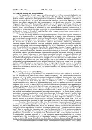 Int J Eval & Res Educ ISSN: 2252-8822 
Factors propelling mathematics learning: insights from a quantitative empirical study (Yuliya Popova)
1167
5.1. Learning outcome and logical reasoning
The findings from the study suggest a positive association of LR from mathematical education and
concepts with the overall learning outcome of the student. LR is defined as the student's ability to solve a
problem from the experience of developing mathematical reasoning. Moreover, finding the solution to the
problem in real life is also a part of the development of LR in students. The positive association of logical
thinking with effective learning ability and learning outcomes is evident by many researchers. For instance,
Anggraeni and Suratno [34] documented the positive impact of science, technology, education, and
mathematics (STEM) subjects including mathematics on the thinking ability of the student as well as their
learning ability. The effectiveness of mathematics in terms of finding an innovative and creative solution to
the problem by recognizing the pattern and logic behind the problem helps the student to increase their abilities
as the student. Moreover, the student's capability of providing a logical argument under various concepts is
also a part of the mathematical intuition.
Similarly, the findings from the study suggest a positive impact of logical building from mathematical
intuition on the learning outcome of the student. This indicates that the student's ability to analyze the situation
and provide an effective and sensible solution to the problem affects the learning outcome of the student.
Mathematics is considered one of the subjects that contributes to the scientific development and CT ability of
the students that help them to grow their abilities for future development. Understanding mathematical
education helps the student specify the solution to the problem. Moreover, the well-developed and organized
process in mathematical problem solving provides the ability to logically challenge the ongoing process and
solve them critically. LR in a student develops when they utilize their previous knowledge and experience and
employ them in solving some problems with the help of the basic mathematical assumption [40]. Moreover,
the use of mathematical knowledge in building the relationship between the number and situation to develop
the theatrical evidence is an important part of the mathematical intuition that helps in improving the learning
outcome of the student. Furthermore, the study also documented the importance of mathematical intuition and
logical learning in secondary education. Student ability to implement mathematical skill and theory to solve
the problem not only helps them in mathematical concepts but also provides significant improvement in terms
of other subjects [35]. Similarly, the ability of the student to create an efficient and effective method for solving
mathematical problems increases the learning ability of the student. Moreover, the context of the text and the
teaching model and method are also important factors in improving the learning outcome of the student.
Challenges associated with arithmetic skills and calculation, integration problems, and measuring facts and
figures using mathematical theories are the key factors that improve the learning outcome in students in
elementary schools.
5.2. Learning outcome and critical thinking
Moving on, one of the important aspects of mathematical education is the capability of the student in
CT. The findings from the study suggest a positive association between CT and learning ability of the student.
Similar to LR, CT is another positive consequence of mathematical education that contributes to the mental
development of students. Mathematics, which is considered the universal language, provides an understanding
of the universal concept. Furthermore, the linkage of mathematical teaching and foundation with other
disciplines provides more flexibility to problem-solving ability and skills. Moreover, mathematical education
builds the ability to utilize the learned skills and concepts from mathematical theories in other fields including
medicine, technological development, physical science, and engineering. The process of modeling and the
theoretical building of mathematical theories and concepts are an important part of education that includes
creativity and the development of ideas. The abilities of the students to observe, imagine, remember, perceive
and solve the problem are the combing factor of developed mental capabilities. The leading focus of the school
authorities is mainly associated with the growth of intelligence and the formation of creative qualities in the
personality of students Moreover, mathematical education not only develops CT and reasoning ability but also
improves the communication ability of the students. This finding shows the positive influence of CT on the
learning outcome of the student. In similar research, Hacioğlu and Gülhan [41] studied the CT skills and
perception regarding STEM among the 7th-grade students and found positive development among the students.
Researchers also documented the effect of the classroom on the student's mathematical development
as instructional material and application process in the class process have a positive influence on the behavioral,
reasoning, and critical engagement of the student [36]. Moreover, learning possibilities also grow under the
effective environment provided to the students. Besides the crucial effect of CT on student learning, students
mainly focus on other learning strategies. A study from Nepal suggests that CT is the least common learning
strategy among students [42]. However, other learning strategies in mathematical education were disclosed as
peer learning, organization, and management skills. The importance of CT is also important for students in
developing career ambitions. Blustein et al. [37] also suggests the positive association of CT with awareness
regarding career. Also, the contribution of STEM education in career is examined as an important factor. The
ability to develop CT among the students also helps them in effective decision-making. CT has various
 