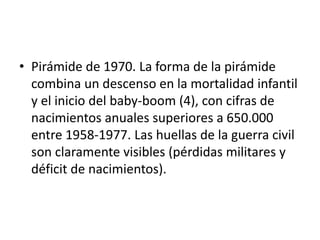 • Pirámide de 1970. La forma de la pirámide
combina un descenso en la mortalidad infantil
y el inicio del baby-boom (4), con cifras de
nacimientos anuales superiores a 650.000
entre 1958-1977. Las huellas de la guerra civil
son claramente visibles (pérdidas militares y
déficit de nacimientos).
 