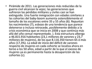 • Pirámide de 2011. Las generaciones más reducidas de la
guerra civil alcanzan la vejez; las generaciones que
sufrieron las pérdidas militares y civiles casi se han
extinguido. Una fuerte inmigración con edades similares a
las cohortes del baby-boom aumenta ostensiblemente el
tamaño de los escalones entre 35 y 55 años (6). Repuntan
los nacimientos (7), esbozo de una tendencia que parece
detenerse o incluso retrocede, posiblemente debido a la
crisis económica que se inicia en 2008 y que continúa más
allá del año censal representado. ). Esta estructura alberga
a 46.815.916 habitantes (23,1 millones de varones y 23,7
millones de mujeres), de los que 8.116.350 tienen 65 ó más
años (17,3%). La edad de inicio del déficit de varones
respecto de mujeres en cada cohorte se localiza ahora en
torno a los 50 años, edad a partir de la que el exceso de
mujeres ya es permanente hasta la desaparición de las
cohortes (c).
 