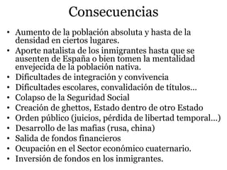 Consecuencias
• Aumento de la población absoluta y hasta de la
densidad en ciertos lugares.
• Aporte natalista de los inmigrantes hasta que se
ausenten de España o bien tomen la mentalidad
envejecida de la población nativa.
• Dificultades de integración y convivencia
• Dificultades escolares, convalidación de títulos…
• Colapso de la Seguridad Social
• Creación de ghettos, Estado dentro de otro Estado
• Orden público (juicios, pérdida de libertad temporal…)
• Desarrollo de las mafias (rusa, china)
• Salida de fondos financieros
• Ocupación en el Sector económico cuaternario.
• Inversión de fondos en los inmigrantes.
 