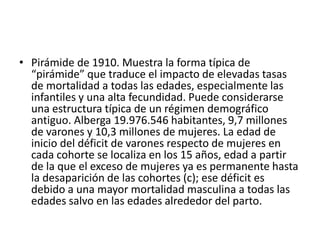 • Pirámide de 1910. Muestra la forma típica de
“pirámide” que traduce el impacto de elevadas tasas
de mortalidad a todas las edades, especialmente las
infantiles y una alta fecundidad. Puede considerarse
una estructura típica de un régimen demográfico
antiguo. Alberga 19.976.546 habitantes, 9,7 millones
de varones y 10,3 millones de mujeres. La edad de
inicio del déficit de varones respecto de mujeres en
cada cohorte se localiza en los 15 años, edad a partir
de la que el exceso de mujeres ya es permanente hasta
la desaparición de las cohortes (c); ese déficit es
debido a una mayor mortalidad masculina a todas las
edades salvo en las edades alrededor del parto.
 