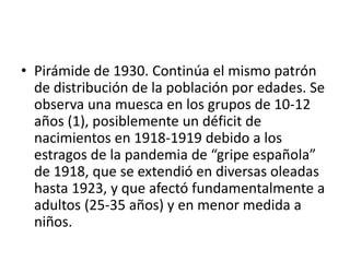• Pirámide de 1930. Continúa el mismo patrón
de distribución de la población por edades. Se
observa una muesca en los grupos de 10-12
años (1), posiblemente un déficit de
nacimientos en 1918-1919 debido a los
estragos de la pandemia de “gripe española”
de 1918, que se extendió en diversas oleadas
hasta 1923, y que afectó fundamentalmente a
adultos (25-35 años) y en menor medida a
niños.
 