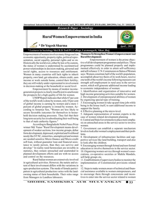 International Indexed & Referred Research Journal, April, 2012. ISSN- 0974-2832, RNI-RAJBIL 2009/29954; VoL. IV * ISSUE-39
                                     Research Paper - Sociology

                    Rural Women Empowerment in India

                * Dr Yogesh Sharma                                                                        April , 2012
     * Lecturer in Sociology Shri B.D.Todi PG College, Laxmangarh, Sikar ,Raj.
Empowerment of women involves many things such as Measures To Strengthen Women's EmpowermentAnd
economic opportunity, property rights, political repre- Rural Development:
sentation, social equality, personal rights and so on.              Empowerment of women is the prime objec-
Historically the world over, either by law or by custom, tive of all development programmes and polices. These
the status of women is undermined by asymmetrical programmes could be planned properly and imple-
power relationships in decision-making, personal and mented effectively in order to attain self-sufficiency
social rights, access to resources and entitlement. and self-reliance. U.N. Commission on Status of Women
Women in many countries still lack rights to inherit says: Women constitute half of the world's population,
property, own land, get education, obtain credit, earn accomplish about two theirs of its work hours, receive
income or work outside home, control their fertility; one tenth of the world's income following measures can
they are still widely under-represented in involvement strength self-employment in rural area in the service
in decision-making at the household or social level. sector, which will generate additional income leading
           Empowerment by means of modest income- to economic independence of women:
generation projects is clearly insufficient to ameliorate 1. Identification and organization of innovative and
the prospects for a high quality of life for women.       high income generating activities suitable for women.
           UNDP Report indicates that while 67 per cent 2. Development of entrepreneurial abilities of women
of the world's work is done by women, only 10 per cent by organizing special type of training.
of global income is earning by women and a mere 1 3. Encouraging women to take up part-time jobs while
percent of global property is owned by women. Ac- being in the house itself, to earn additional income to
cording to Amartya Sen, "Women are less likely to support the family.
                                                          4. Effective planning at the micro-level.
secure favorable outcomes for themselves in house-
                                                          5. Adequate representation of women experts in the
hold decision making processes. They feel that their
                                                          case of women related development planning
long term security lies in subordinating their well being
                                                          6. Central and State Governments to place more empha-
to that of male authority figures."                       sis on untouched areas in the service sector to involve
           According to Bangladeshi Nobel Peace Prize women.
winner Md. Yunus "Rural Development means devel- 7. Government can establish a separate mechanism
opment of weaker sections, low income groups, debar levels to look after women's employment and their prob-
form development, depressed, exploited and livelihood lems.
needy like ST/SC, minorities, unemployed and women 8. Development of infrastructure facilities and sup-
are needed sensitive Micro-finance and Micro-credit portive services like land building, transport and also
soft loan, without guarantor loan and financial assis- to look after the children.
tance to needy person, than they can survive and 9. Encouraging women through formal and non-formal
develop." In reality rural farmwomen are invisible in education to involve themselves in the service sector.
statistics, they remain unreached and unattended in 10. Organising women service through women's asso-
planned development efforts and are with no access ciations, co-operative societies or Mahila Mandals,
and control on the resources.                             self-help groups etc.
           Rural Indian women are extensively involved 11. Establishment of supervisory bodies to monitor the
in agricultural activities. However, the nature and ex- implementation of Constitutional provisions related
tent of their involvement differs with the variations in to.
agro-production systems. The mode of female partici- 12. Steps to make women aware of technical and finan-
pation in agricultural production varies with the land- cial assistance available to women entrepreneurs, and
owning status of farm households. Their roles range to encourage them through concessions and incen-
from Managers to Landless labourers.                      tives to enter into the service sector related to women
   SHODH, SAMIKSHA                                       AUR           MULYANKAN                                    53
 