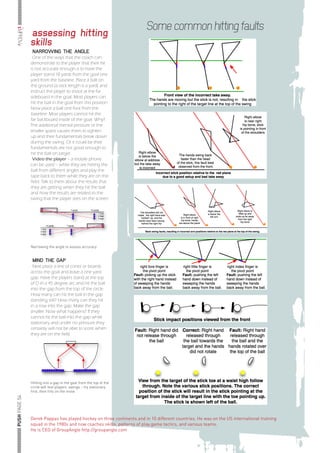 llllllllllllllllllllll iMPROVe

                                                                                                     Some common hitting faults
                                            assessing hitting
                                            skills
                                             NARROWING THE ANGLE
                                             One of the ways that the coach can
                                            demonstrate to the player that their hit
                                            is not accurate enough is to have the
                                            player stand 10 yards from the goal one
                                            yard from the baseline. Place a ball on
                                            the ground (a stick length is a yard) and
                                            instruct the player to shoot at the far
                                            sideboard in the goal. Most players can
                                            hit the ball in the goal from this position.
                                            Now place a ball one foot from the
                                            baseline. Most players cannot hit the
                                            far backboard inside of the goal. Why?
                                            The additional mental pressure or the
                                            smaller space causes them to tighten
                                            up and their fundamentals break down
                                            during the swing. Or it could be their
                                            fundamentals are not good enough to
                                            hit the ball on target.
                                             Video the player – a mobile phone
                                            can be used – while they are hitting the
                                            ball from different angles and play the
                                            tape back to them while they are on the
                                            field. Talk to them about the results that
                                            they are getting when they hit the ball
                                            and how the results are related to the
                                            swing that the player sees on the screen.




                                            Narrowing the angle to assess accuracy


                                             MIND THE GAP
                                             Next place a line of cones or boards
                                            across the goal and leave a one yard
                                            gap. Have the players stand at the top
                                            of D in a 45 degree arc and hit the ball
                                            into the gap from the top of the circle.
                                            How many can hit the ball in the gap
                                            standing still? How many can they hit
                                            in a row into the gap. Make the gap
                                            smaller. Now what happens? If they
                                            cannot hit the ball into the gap while
                                            stationary and under no pressure they
                                            certainly will not be able to score when
                                            they are on the field.




                                            Hitting into a gap in the goal from the top of the
                                            circle will test players’ swings – try stationary
                                            first, then hits on the move
      llllllllllllllllllllll PUSH PAGE 54




                                            Derek Pappas has played hockey on three continents and in 10 different countries. He was on the US international training
                                            squad in the 1980s and now coaches skills, patterns of play,game tactics, and various teams.
                                            He is CEO of GroupAngle http://groupangle.com
 
