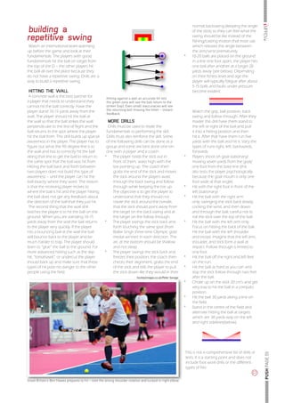 llllllllllllllllllllll iMPROVe
building a
                                                                                                                 normal backswing (keeping the angle
                                                                                                                 of the stick) so they can feel what the

repetitive swing                                                                                                 swing should be like instead of the
                                                                                                                 fishing/casting motion that most use
 Watch an international team warming                                                                             which releases the angle between
up before the game and look at their                                                                             the arm/wrist prematurely.
fundamentals. The players with good                                                                         *	   10-20 balls are placed on the ground
fundamentals hit the ball on target from                                                                         in a line one foot apart, the player hits
the top of the D – the other players hit                                                                         one ball after another at a target 20
the ball all over the place because they                                                                         yards away (see below). Depending
do not have a repetitive swing. Drills are a                                                                     on their fitness level and age the
way to build a repetitive swing.                                                                                 player will typically fatigue after about
                                                                                                                 5-15 balls and faults under pressure
 HITTING THE WALL                                                                                                become evident.
 A concrete wall is the best partner for             Hitting against a wall an accurate hit into
a player that needs to understand they               the green zone will see the ball return to the
cannot hit the ball correctly. Have the              striker (top). Even small inaccuracies will see
                                                     the returning ball missing the hitter – instant
player stand 10-15 yards away from the                                                                           Watch the grip, ball position, back
                                                     feedback
wall. The player should hit the ball at                                                                          swing and follow through. After they
the wall so that the ball strikes the wall            MORE DRILLS                                                master this drill have them stand to
perpendicular to the line of flight and the           Drills must be used to relate the                          the left or right of the ball and pull
ball returns to the spot where the player            fundamentals to performing the skill.                       it into a hitting position and then
hit the ball from. This drill builds up spacial      Drills must also reinforce the skill. Some                  hit it. After that have them run five
awareness in the player. The player has to           of the following drills can be done as a                    yards with the ball and hit it. Vary the
figure out what the 90 degree line is to             group and some are best done one-on-                        types of runs-right, left, backwards,
the wall and has to correctly hit the ball           one with a player and a coach.                              forwards.
along that line to get the ball to return to        *	 The player holds the stick out in                    *	   Players shoot on goal stationary/
the same spot that the ball was hit from.                 front of them, waist high with the                     moving seven yards from the goal/
Hitting the ball back and forth between                   toe pointing up. The coach then                        one foot from the base line (this
two players does not build this type of                   grabs the end of the stick and moves                   also tests the player psychologically
awareness – until the player can hit the                  the stick around the players waist                     because the goal mouth is only one
ball exactly where they want. The reason                  through the back swing and follow                      foot wide at that angle)
is that the receiving player moves to                     through while keeping the toe up.                 *	   Hit with the right foot in front of the
where the ball is hit and the player hitting              The objective is to get the player to                  left (stationary)
the ball does not get any feedback about                  understand that they should not                   *	   Hit the ball with the right arm
the direction of the ball that they just hit.             rotate the stick around the handle,                    only, swinging the stick back slowly,
 The second thing that the wall drill                     that the stick should point away from                  cocking the wrist, and then down
teaches the player is to hit the ball on the              the target on the back swing and at                    and through the ball, careful not to
ground. When you are standing 10-15                       the target on the follow through.                      roll the stick over the top of the ball.
yards away from the wall the ball returns           *	 The player swings the stick back and                 *	   Hit the ball with the left arm only.
to the player very quickly. If the player                 forth touching the same spot (from                     Focus on hitting the back of the ball.
hits a bouncing ball at the wall the ball                 Balbir Singh three-time Olympic gold                   Hit the ball with the left shoulder
will bounce back to the player and be                     medal winner) in each direction. The                   and tricept. Imagine that the left arm,
much harder to trap. The player should                    arc at the bottom should be shallow                    shoulder, and stick form a wall at
learn to “glue” the ball to the ground. For               and not steep.                                         impact. Follow through is limited to
more advanced hitting such as the skip              *	 The player swings the stick back and                      one foot.
hit, “tomahawk”, or undercut the player                   freezes their position, the coach then            *	   Hit the ball off the right and left feet
should back up and make sure that these                   checks their alignment, grabs the end                  on the run.
types of hit pose no danger to the other                  of the stick and tells the player to pull         *	   Hit the ball as hard as you can and
people using the field.                                   the stick down like they would in their                stop the stick follow through two feet
                                                                          hockeyimages.co.uk/Peter Savage        after the ball.
                                                                                                            *	   Choke up on the stick 20 cm’s and get
                                                                                                                 very low to hit the ball in a compact
                                                                                                                 position.
                                                                                                            *	   Hit the ball 30 yards along a line on
                                                                                                                 the field.
                                                                                                            *	   Stand in the centre of the field and
                                                                                                                 alternate hitting the ball at targets
                                                                                                                 which are 30 yards way on the left
                                                                                                                 and right sidelines(below).




                                                                                                            This is not a comprehensive list of drills or
                                                                                                                                                                        llllllllllllllllllllll PUSH PAGE 55




                                                                                                            tests. It is a starting point and does not
                                                                                                            include foot work drills or the different
                                                                                                            types of hits.
                                                                                                                                                        p

Great Britain’s Ben Hawes prepares to hit – note the strong shoulder rotation and tucked-in right elbow
 