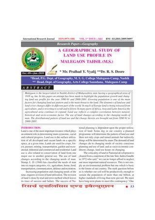 International Research Journal       ISSN-0975-3486        VOL. I * ISSUE—3&4        RNI : RAJBIL/2009/30097

                                     Research Paper—Geography
                                      A GEOGRAPHICAL STUDY OF
                                        LAND USE PROFILE IN
                                       MALEGAON TAHSIL (M.S.)

 Dec.-09—Jan.-2010                     * Mr. Pralhad Y. Vyalij **Dr. R. S. Deore
         *Head, P.G. Dept. of Geography, M. S. G. College Malegaon-Camp, Nashik
          ** Head, Dept. of Geography, Arts College Saundana, Malegaon-Camp
 A B S T R A C T
   Malegaon is the largest tahsil in Nashik district of Maharashtra state having a geographical area of
   1938 sq. km. In this paper an attempt has been made to highlight the population growth and chang-
   ing land use profile for the year 1990-91 and 2000-2001. Growing population is one of the main
   factors for changing land use pattern and is the main threat to the land. The dynamics of land use and
   land cover changes differ in different part of the world. In much of Europe land is being released from
   agriculture, and is reverting to scrub and to forest. In many parts of Africa, Asia and Latin America the
   agricultural area continues to expand. Land use reflects a complex correlation between natural,
   historical and socio-economic factor. The use of land changes according to the changing needs of
   man. The distributional pattern of land use and the change therein are brought out from 1990-91 to
   2000-2001.

INTRODUCTION:                                               tional planning is dependent upon the proper utiliza-
Land is one of the most important resource which plays      tion of land. Some day in our country a planned
an eminent role in determining mans economic, social        programme will determine the pattern of land use and
and cultural progress. Land use is the surface utiliza-     there not only crops and tamed animals but indirectly
tion of all developed and vacant lands on a specific        things will be determined by mans The demand of land
space, at a given time. Lands are used for crops, for-      changes du to changing needs of society conscious
est, pasture, mining, transportation, garden and recre-     planning and use of land. and as socio-economic con-
ational, industrial and commercial and residential. Land    ditions change, land use keeps on changing.
use is also related to conservation of land from one             The criticality of land in National development is
major use to another general use. The use of land           cleared from a statement of the late Smt. Indira Gandhi
changes according to the changing needs of man.             in 1972 who said,” we can no longer afford to neglect
Stamp, L. D. (1948) has classified the needs of man         our most important natural resources. This is not sim-
into six major categories, viz., agriculture, home, food,   ply an environmental problem but one which is basic
transportation, communication, defense and recreation.      to the future of our country. The stark question before
      Increasing population and changing needs of the       us is whether our soil will be productively enough to
time, requires revision of land utilization. The revision   sustain the population of more than one billion, at
of land is done by trial and error method which leaves      higher standards of living than now-prevail. We must
its trace of success and failure. The success of Na-        have long term plants to meet this contingency.” One

çÚUâ¿ü °ÙæçÜçââ °‡ÇU §ßñËØé°àæÙ                                                                                53
 