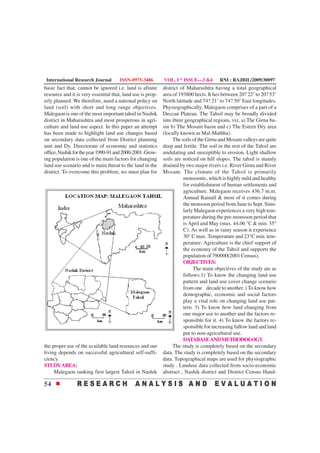 International Research Journal       ISSN-0975-3486        VOL. I * ISSUE—3 &4         RNI : RAJBIL/2009/30097
basic fact that, cannot be ignored i.e. land is afinite     district of Maharashtra having a total geographical
resource and it is very essential that, land use is prop-   area of 193800 hects. It lies between 20? 22’ to 20? 53’
erly planned. We therefore, need a national policy on       North latitude and 74? 21’ to 74? 50’ East longitudes.
land (soil) with short and long range objectives.           Physiographically, Malegaon comprises of a part of a
Malegaon is one of the most important tahsil in Nashik      Deccan Plateau. The Tahsil may be broadly divided
district in Maharashtra and most prosperous in agri-        into three geographical regions, viz, a) The Girna ba-
culture and land use aspect. In this paper an attempt       sin b) The Mosam basin and c) The Estern Dry area
has been made to highlight land use changes based           (locally known as Mal-Mathha).
on secondary data collected from District planning               The soils of the Girna and Mosam valleys are quite
unit and Dy. Directorate of economic and statistics         deep and fertile. The soil in the rest of the Tahsil are
office, Nashik for the year 1990-91 and 2000-2001. Grow-    undulating and susceptible to erosion. Light shallow
ing population is one of the main factors for changing      soils are noticed on hill slopes. The tahsil is mainly
land use scenario and is main threat to the land in the     drained by two major rivers i.e. River Girna and River
district. To overcome this problem, we must plan for        Mosam. The climate of the Tahsil is primarily
                                                                      monsoonic, which is highly mild and healthy
                                                                      for establishment of human settlements and
                                                                      agriculture. Malegaon receives 436.7 m.m.
                                                                      Annual Rainall & most of it comes during
                                                                      the monsoon period from June to Sept. Simi-
                                                                      larly Malegaon experiences a very high tem-
                                                                      perature during the pre-monsoon period that
                                                                      is April and May (max. 44.06 °C & min. 35°
                                                                      C). As well as in rainy season it experience
                                                                      30° C max. Temperature and 23°C min. tem-
                                                                      perature. Agriculture is the chief support of
                                                                      the economy of the Tahsil and supports the
                                                                      population of 790000(2001 Census).
                                                                      OBJECTIVES:
                                                                           The main objectives of the study are as
                                                                      follows:1) To know the changing land use
                                                                      pattern and land use cover change scenario
                                                                      from one decade to another. ) To know how
                                                                      demographic, economic and social factors
                                                                      play a vital role on changing land use pat-
                                                                      tern. 3) To know how land changing from
                                                                      one major use to another and the factors re-
                                                                      sponsible for it. 4) To know the factors re-
                                                                      sponsible for increasing fallow land and land
                                                                      put to non-agricultural use.
                                                                      DATABASE AND METHODOLOGY
the proper use of the available land resources and our           The study is completely based on the secondary
living depends on successful agricultural self-suffi-       data. The study is completely based on the secondary
ciency.                                                     data. Topographical maps are used for physiographic
STUDY AREA:                                                 study . Landuse data collected from socio-economic
     Malegaon ranking first largest Tahsil in Nashik        abstract , Nashik district and District Census Hand-

54
 
