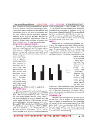 International Research Journal       ISSN-0975-3486       VOL. I * ISSUE—3&4          RNI : RAJBIL/2009/30097
book are referred to collect related information. Simple   during the study period i.e. 1980-81 to 2000-2001 (Table
statistical methods have used to compute percentage.       2). This decrease is due to the increase in population
The required statistical information was obtained from     and its pressure on demand of settlement to feed the
census hand books as well as the record of local bod-      increasing population in the tahsil. This decreased land
ies. After collecting the data it has been organized,      has been brought under the different uses like resi-
tabulated & then analyzed. Whenever necessary the          dential, commercial establishments. Accordingly, the
maps and the graphs have been prepared to help the         land under net sown has also been decreased during
analysis. Similarly same statistical techniques have       the span of twenty years in the tahsil.
been employed to yet the clear & precise results.          FOREST:
LAND USE IN MALEGAON TAHSIL:                                    In assessing the character of the vegetation type,
                                                           a factor that cannot be neglected in the long occupa-
      Land use in the surface utilization of all devel-
                                                           tion of man and the consequent change on the vegetal
oped and vacant lands on a specific space at a given
                                                           carpet through agriculture. The type of vegetation met
time. Lands are used for forests, cultivation of crops,
                                                           with any given locality depends on the climate, soil
pasture, mining, roads and transportation, gardens and     and past treatment has been emphasized by the lead-
playgrounds, recreational, settlement (residential), in-   ing plant ecologists. The influence of temperature and
dustrial and com-                                                                                   rainfall on plant
mercial establish-                                                                                  life has received
ment etc. Whereas,                                                                                  a special atten-
uncultivable waste                                                                                  tion in the clas-
land, barren and fal-                                                                               sifications of
low lands are un-                                                                                   climate pro-
used lands. The                                                                                     posed          by
present landuse has                                                                                 Koppen and
been divided into                                                                                   Thornthwait.
five broad catego-                                                                                  Malegaon Tah-
ries viz., 1)Net sown                                                                               sil has 19.92
area; 2)Forest;                                                                                     percent of land
3)Fallow land;                                                                                      under forest
4)Cultivable waste                                                                                  cover during
and 5)Barren and                                                                                    1980-81, 1990-91
uncultivable waste                                                                                  and 2000-2001
land for the period 1980-81, 1990-91 and 2000-01.          respectively. There is almost no change in forest lands
NET SOWN AREA:                                             during a span of twenty years but the density of trees
                                                           goes on decreased through time. Forest plays a domi-
      The net sown area is the land which is being actu-
                                                           nant role in maintaining ecological and environmental
ally decline. Out of the total geographical area (193800
                                                           balance in the district.
hefts.) of the tahsil 122200 hects. (63.05%) were under
                                                           FALLOW LAND:
net sown during 1980-81. Whereas, during 1990-91,
                                                                The term fallow land applies for the lands which
the tahsil had 116800 hects. (60.27%) were under net
sown. About 5400 hects. (2.78%) of land has been           are not under crops at the time of reporting though
decreased under net sown during a span of ten years.       they were soon in the immediate past. The fallow lands
                                                           are generally divided into two major categories i.e. “Old
During 2000-2001, the tahsil has 108800 hects. (56.14
                                                           fallow lands “which comprises those lands that have
%) of land under net sown. Between 1990-91 and 2000-
                                                           been left uncultivated for more than five years, and
2001 about 8000 hects. (4.13%) of land under net sown
                                                           the “Current fallow lands “which include lands that
has been decreased in the tahsil. There is a net de-
                                                           were not sown at the time of crop
crease of 13400 hects. (6.91%) of land under net sown

çÚUâ¿ü °ÙæçÜçââ °‡ÇU §ßñËØé°àæÙ                                                                                  55
 