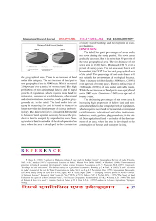 International Research Journal           ISSN-0975-3486          VOL. I * ISSUE—3&4            RNI : RAJBIL/2009/30097
                                                                  of multy-stored buildings and development in trans-
                                                                  port facilities.
                                                                  CONCLUSION:
                                                                       The tahsil has good percentages of areas under
                                                                  net sown during the study period. Net sown areas
                                                                  gradually decrease. But it is more than 50 percent of
                                                                  the total geographical area. The net decrease of net
                                                                  sown area is 13400 hects. Decreased 6.91 % over a
                                                                  period of twenty years. The net area under forest will
                                                                  be constant; it is 19.92 % of the total geographical area
                                                                  of the tahsil. This percentage of land under forest will
the geographical area. There is an increase of land               not suitable for environment & ecological balance.
under this category. The net increase of land put to              There is increase in follow land i.e. 5600 hects. (2.89%)
non geographical use is 5900 hects. Which increased               over a period of twenty years. There is net increase of
3.04 percent over a period of twenty years? This high             1900 hects. (0.98%) of land under cultivable waste.
proportion of non-agricultural land is due to rapid               While the net increase of land put to non-agricultural
growth of population, which requires more land for                use is 6000 hects. Constitutes 3.04% over a period of
residential, commercial establishments, educational               twenty years.
and other institutions, industries, roads, gardens, play-              The decreasing percentage of net sown area &
grounds etc. in the tahsil. The land under this cat-              increasing high proportion of fallow land and non-
egory is increasing fast and is bound to increase in              agricultural land is due to rapid growth of population,
future too with the development of science and tech-              which requires more land for residential, commercial
nology. This land is however, considered detrimental              establishments, educational and other institutions,
to balanced rural agrarian economy because the pro-               industries, roads, gardens, playgrounds etc. in the tah-
ductive land is usurped by unproductive uses. Non-                sil. Non-agricultural land is an index of the develop-
agricultural land is an index of the development of an            ment of an area, when the area is developed in the
area, when the area is developed in the construction              construction of houses and transport facility.




R E F E R E N C E

      • Basu, S., (1988): “Landuse in Malkauria village-A case study in Banker District”, Geographical Review of India, Calcutta,
50/5. • B.C.Vaidya (1997):”Agricultural Landuse in India”, Manak New Delhi 110092. • Khoshoo, (1986):”Environmental
priorities in India & sustained Development”, Indian science Congress Association, p.11. • Nanavati, M.B. (1957) (foreward):
“Readings in land utilization”, The Indian society of Agricultural economics, Bombay, p.2. • Nath, V (1953):”Land Utilization
in India”, Journal of the soil & Water Conservation in India, Vol.1, no.2, p.8. • Newsletter (Dec. 1999): International Geographi-
cal Union, Study Group on Land Use Cover, Japan. • P. Y. Vyalij (April 2009) : “ Changing Landuse profile in Nashik District”
A National Journal ‘ Research Link’ Issue-61, Vol-VIII(2), p.75-78, Indore (MP) • Profali, R.M. (1975):”The Study of land
Utilization in a part of a Bor Command Area”, The Deccan Geographar, Secunderabad, 13/1&2. • Stamp, L.D. (1948):”The land
of Britain & how it is used “, London, Farah & Fahar, p.32. • Vink A.P.A., (1975)”Landuse in Advance Agriculture.”Springer-
Verlag.

çÚUâ¿ü °ÙæçÜçââ °‡ÇU §ßñËØé°àæÙ                                                                                               57
 