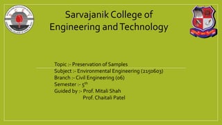 Sarvajanik College of
Engineering andTechnology
Topic :- Preservation of Samples
Subject :- Environmental Engineering (2150603)
Branch :- Civil Engineering (06)
Semester :- 5th
Guided by :- Prof. Mitali Shah
Prof. Chaitali Patel
 