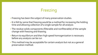 Freezing
• Freezing has been the subject of many preservation studies.
• It is felt by some that freezing would be a method for increasing the holding
time and allowing collection of a single sample for all analysis
• The residue solids components (filterable and nonfilterable) of the sample
change with freezing and thawing.
• Return to equilibrium and then high speed homogenization is necessary
before any analysis can be run
• This method may be acceptable for certain analysis but not as a general
preservation method.
 