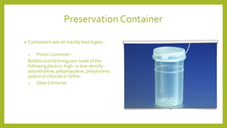 Preservation Container
 Containers are of mainly two types:-
1. Plastic Container:-
Bottles and lid linings are made of the
following plastics: high- or low-density
polyethylene, polypropylene, polystyrene,
polyvinyl chloride orTeflon
1. GlassContainer
 