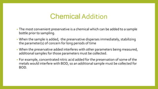 ChemicalAddition
• The most convenient preservative is a chemical which can be added to a sample
bottle prior to sampling.
• When the sample is added, ·the preservative disperses immediately, stabilizing
the parameter(s) of concern for long periods of time
• When the preservative added interferes with other parameters being measured,
additional samples for those parameters must be collected.
• For example, concentrated nitric acid added for the preservation of some of the
metals would interfere with BOD, so an additional sample must be collected for
BOD.
 