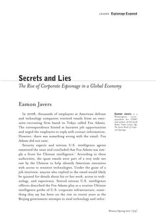 JAVERS    Espionage Exposed




Secrets and Lies
The Rise of Corporate Espionage in a Global Economy

Eamon Javers
   In 2008, thousands of employees at American defense               Eamon Javers is a
                                                                     Washington         corre-
and technology companies received emails from an exec-               spondent for CNBC
utive-recruiting firm based in Tokyo called Fox Adams.               and author of the book
                                                                     Broker, Trader, Lawyer, Spy:
The correspondence hinted at lucrative job opportunities             The Secret World of Corpo-
                                                                     rate Espionage.
and urged the employees to reply with contact information.
However, there was something wrong with the email: Fox
Adams did not exist.
   Security experts and veteran U.S. intelligence agents
examined the issue and concluded that Fox Adams was sim-
ply a front for Chinese intelligence.1 According to these
authorities, the spam emails were part of a very wide net
cast by the Chinese to help identify American executives
with access to sensitive technologies. Under the guise of a
job interview, anyone who replied to the email would likely
be quizzed for details about his or her work, access to tech-
nology, and experience. Several veteran U.S. intelligence
officers described the Fox Adams ploy as a routine Chinese
intelligence probe of U.S. corporate infrastructure, some-
thing they say has been on the rise in recent years as the
Beijing government attempts to steal technology and infor-


                                                                Winterr/Spring 2011 [ 53]
 