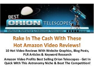 10 Hot Video Reviews With Website Graphics, Blog Posts,
            PLR Articles & Keyword Research
Amazon Video Profits Best Selling Orion Telescopes - Get In
Quick With This Astronomy Niche & Beat The Competition!
 