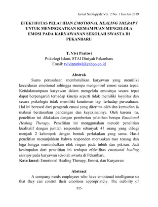 Jurnal Nathiqiyah |Vol. 2 No. 1 Jan-Jun 2019
115
EFEKTIFITAS PELATIHAN EMOTIONAL HEALING THERAPY
UNTUK MENINGKATKAN KEMAMPUAN MENGELOLA
EMOSI PADA KARYAWANAN SEKOLAH SWASTA DI
PEKANBARU
T. Vivi Pratiwi
Psikologi Islam, STAI Diniyah Pekanbaru
Email: tvivipratiwi@yahoo.co.id
Abstrak
Suatu perusahaan membutuhkan karyawan yang memiliki
kecerdasan emotional sehingga mampu mengontrol emosi secara tepat.
Ketidakmampuan karyawan dalam mengelola emosinya secara tepat
dapat berpengaruh terhadap kinerja seperti tidak memiliki loyalitas dan
secara psikologis tidak memiliki komitmen lagi terhadap perusahaan.
Hal ini berawal dari pengaruh emosi yang diterima oleh dan kemudian ia
maknai berdasarkan pandangan dan keyakinannya. Oleh karena itu,
penelitian ini dilakukan dengan pemberian pelatihan berupa Emotional
Healing Therapy. Penelitian ini menggunakan metode penelitian
kualitatif dengan jumlah responden sebanyak 43 orang yang dibagi
menjadi 2 kelompok dengan bentuk perlakukan yang sama. Hasil
penelitian menunjukkan bahwa responden merasakan rasa tenang dan
lega hingga menimbulkan efek ringan pada tubuh dan pikiran. Jadi
kesimpulan dari penelitian ini terdapat efektifitas emotional healing
therapy pada karyawan sekolah swasta di Pekanbaru.
Kata kunci: Emotional Healing Therapy, Emosi, dan Karyawan
Abstract
A company needs employees who have emotional intelligence so
that they can control their emotions appropriately. The inability of
 