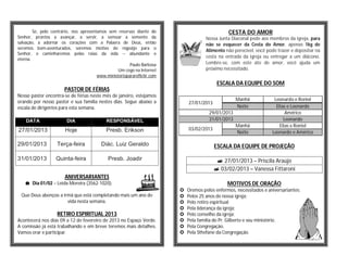 Se, pelo contrário, nos apresentamos sem reservas diante do                             CESTA DO AMOR
Senhor, prontos a avançar, a servir, a semear a semente da                           Nossa Junta Diaconal pede aos membros da igreja, para
salvação, a adornar os corações com a Palavra de Deus, então                         não se esquecer da Cesta do Amor, apenas 1kg de
seremos bem-aventurados, seremos motivo de regozijo para o
                                                                                     Alimento não perecível, você pode trazer e depositar na
Senhor, e caminharemos pelas raias da vida -- abundante e
                                                                                     cesta na entrada da igreja ou entregar a um diácono.
eterna.
                                                        Paulo Barbosa                Lembre-se, com este ato de amor, você ajuda um
                                                  Um cego na Internet                próximo necessitado.
                                        www.ministeriopararefletir.com
                                                                                           ESCALA DA EQUIPE DO SOM
                       PASTOR DE FÉRIAS
Nosso pastor encontra-se de férias neste mês de janeiro, estejamos
orando por nosso pastor e sua família nestes dias. Segue abaixo a                                   Manhã             Leonardo e Roniel
                                                                             27/01/2013
escala de dirigentes para esta semana.                                                              Noite              Elias e Leonardo
                                                                                       29/01/2013                           Américo
    DATA                DIA                 RESPONSÁVEL                                31/01/2013                          Leonardo
                                                                                                    Manhã                Elias e Roniel
27/01/2013             Hoje                 Presb. Erikson                   03/02/2013
                                                                                                    Noite            Leonardo e Américo

29/01/2013         Terça-feira            Diác. Luiz Geraldo                              ESCALA DA EQUIPE DE PROJEÇÃO

31/01/2013         Quinta-feira              Presb. Joadir                                  27/01/2013 – Priscila Araújo
                                                                                           03/02/2013 – Vanessa Fittaroni
                       ANIVERSARIANTES
    Dia 01/02 – Leida Moreira (3562-1020).                                                     MOTIVOS DE ORAÇÃO
                                                                            Oremos pelos enfermos, necessitados e aniversariantes;
 Que Deus abençoe a irmã que está completando mais um ano de                Pelos 25 anos de nossa igreja;
                      vida nesta semana.                                    Pelo retiro espiritual;
                                                                            Pela liderança da igreja;
                   RETIRO ESPIRITUAL 2013                                   Pelo conselho da igreja;
Acontecerá nos dias 09 a 12 de fevereiro de 2013 no Espaço Verde.           Pela família do Pr. Gilberto e seu ministério.
A comissão já está trabalhando e em breve teremos mais detalhes.            Pela Congregação.
Vamos orar e participar.                                                    Pela Sthefane da Congregação.
 