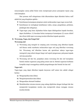 menyenangkan samua pihak belum tentu mempercepat proses pencapaian tujuan yang
      telah ditatapkan.
              Dari peranan staff sebagaimana telah dikemukakan dapat diketahui bahwa staff
      adalah hal yang diinginkan apabila :
           Keterbatasan kemampuan pimpinan untuk melaksanakan tugas-tugas secara baik.
           Keterbatasan ini melingkupi ketarbatasan waktu, energi, pengetahuan, perhatian,
              pandangan dan sebagainya.
           Tugas-tugas yang harus dijalankan belum dapat didelagasikan kepada bawahan,
              dapat disebabkan: (1) bawahan belum mempunyai kemampuan (2) secara efektif
              dan efisien lebih tepat wewenang tersebut diberikan kepada spesialist.
   D. Wewenang, Tugas, dan Fungsi Staf
      Wewenang staf:
          a) Wewenang yang mengalir ke samping yaitu wewenang yang diberikan kepada
              staf khusus untuk membantu melancarkan tugas staf yang diberikan wewenang
              lini. Wewenang staf diberikan karena ada spesialisasi adanya tugas-tugas
              menegerial yang terkait dengan fungsi staf seperti pengawasan, pelayanan kepada
              staf atau penasihat.
          b) Wewenang staf dan lini, perpaduan antara wewenang lini dan staf merupakan
              bentuk struktur organisasi yang paling umum saat ini. Bentuk organisasi kelihatan
              kompleks tetapi sesungguhnya adalah pengembangan dari bentuk lini dan staf.
      Tugas staf :
      Tugas-tugas yang dapat diberikan kapada karyawan staff antara lain adalah sebagai
      berikut :
          a) Mengumpulkan data (fakta)
          b) Menginterpretasikan data (fakta)
          c) Mengusulkan alternatif tindakan
          d) Mendiskusikan rencana-rencana yang sedang dipikirkan dengan berbagai hak dan
              memperoleh kesepakatan mereka atau memperoleh alasan mengapa rencana
              tersebut ditolak.




Makalah Organisasi dan Manajemen Kesehatan                                             Page 10
 