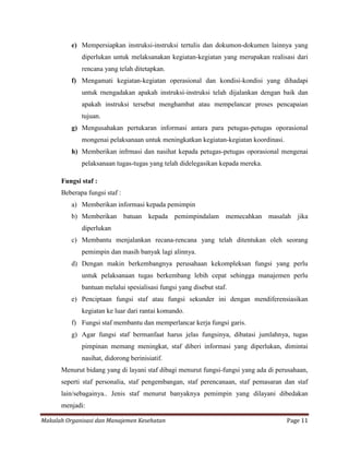 e) Mempersiapkan instruksi-instruksi tertulis dan dokumon-dokumen lainnya yang
             diperlukan untuk melaksanakan kegiatan-kegiatan yang merupakan realisasi dari
             rencana yang telah ditetapkan.
          f) Mengamati kegiatan-kegiatan operasional dan kondisi-kondisi yang dihadapi
             untuk rnengadakan apakah instruksi-instruksi telah dijalankan dengan baik dan
             apakah instruksi tersebut menghambat atau mempelancar proses pencapaian
             tujuan.
          g) Mengusahakan pertukaran informasi antara para petugas-petugas oporasional
             mongenai pelaksanaan untuk meningkatkan kegiatan-kegiatan koordinasi.
          h) Memberikan infrmasi dan nasihat kepada petugas-petugas oporasional mengenai
             pelaksanaan tugas-tugas yang telah didelegasikan kepada mereka.

      Fungsi staf :
      Beberapa fungsi staf :
          a) Memberikan informasi kepada pemimpin
          b) Memberikan batuan kepada pemimpindalam memecahkan masalah jika
             diperlukan
          c) Membantu menjalankan recana-rencana yang telah ditentukan oleh seorang
             pemimpin dan masih banyak lagi alinnya.
          d) Dengan makin berkembangnya perusahaan kekompleksan fungsi yang perlu
             untuk pelaksanaan tugas berkembang lebih cepat sehingga manajemen perlu
             bantuan melalui spesialisasi fungsi yang disebut staf.
          e) Penciptaan fungsi staf atau fungsi sekunder ini dengan mendiferensiasikan
             kegiatan ke luar dari rantai komando.
          f) Fungsi staf membantu dan memperlancar kerja fungsi garis.
          g) Agar fungsi staf bermanfaat harus jelas fungsinya, dibatasi jumlahnya, tugas
             pimpinan memang meningkat, staf diberi informasi yang diperlukan, dimintai
             nasihat, didorong berinisiatif.
      Menurut bidang yang di layani staf dibagi menurut fungsi-fungsi yang ada di perusahaan,
      seperti staf personalia, staf pengembangan, staf perencanaan, staf pemasaran dan staf
      lain/sebagainya.. Jenis staf menurut banyaknya pemimpin yang dilayani dibedakan
      menjadi:

Makalah Organisasi dan Manajemen Kesehatan                                           Page 11
 