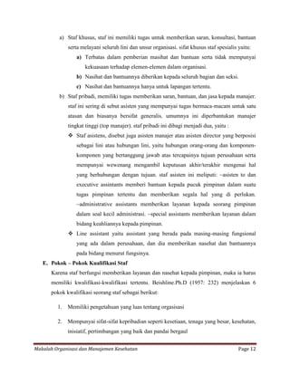 a) Staf khusus, staf ini memiliki tugas untuk memberikan saran, konsultasi, bantuan
              serta melayani seluruh lini dan unsur organisasi. sifat khusus staf spesialis yaitu:
                 a) Terbatas dalam pemberian masihat dan bantuan serta tidak mempunyai
                     kekuasaan terhadap elemen-elemen dalam organisasi.
                 b) Nasihat dan bantuannya diberikan kepada seluruh bagian dan seksi.
                 c) Nasihat dan bantuannya hanya untuk lapangan tertentu.
          b) Staf pribadi, memiliki tugas memberikan saran, bantuan, dan jasa kepada manajer.
              staf ini sering di sebut asisten yang mempunyai tugas bermaca-macam untuk satu
              atasan dan biasanya bersifat generalis. umumnya ini diperbantukan manajer
              tingkat tinggi (top manajer). staf pribadi ini dibagi menjadi dua, yaitu :
               Staf asistens, disebut juga asisten manajer atau asisten director yang berposisi
                 sebagai lini atau hubungan lini, yaitu hubungan orang-orang dan komponen-
                 komponen yang bertanggung jawab atas tercapainya tujuan perusahaan serta
                 mempunyai wewenang mengambil keputusan akhir/terakhir mengenai hal
                 yang berhubungan dengan tujuan. staf asisten ini meliputi: ~asisten to dan
                 executive assintants memberi bantuan kepada pucuk pimpinan dalam suatu
                 tugas pimpinan tertentu dan memberikan segala hal yang di perlukan.
                 ~administrative assistants memberikan layanan kepada seorang pimpinan
                 dalam soal kecil administrasi. ~special assistants memberikan layanan dalam
                 bidang keahliannya kepada pimpinan.
               Line assistant yaitu assistant yang berada pada masing-masing fungsional
                 yang ada dalam perusahaan, dan dia memberikan nasehat dan bantuannya
                 pada bidang menurut fungsinya.
   E. Pokok – Pokok Kualifikasi Staf
      Karena staf berfungsi memberikan layanan dan nasehat kepada pimpinan, maka ia harus
      memiliki kwalifikasi-kwalifikasi tertentu. Beishline.Ph.D (1957: 232) menjelaskan 6
      pokok kwalifikasi seorang staf sebagai berikut:

         1.   Memiliki pengetahuan yang luas tentang orgasisasi

         2.   Mempunyai sifat-sifat kepribadian seperti kesetiaan, tenaga yang besar, kesehatan,
              inisiatif, pertimbangan yang baik dan pandai bergaul


Makalah Organisasi dan Manajemen Kesehatan                                                  Page 12
 