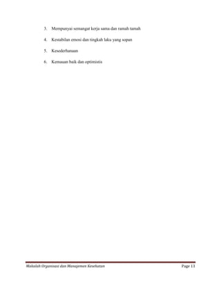 3.   Mempunyai semangat kerja sama dan ramah tamah

         4.   Kestabilan emosi dan tingkah laku yang sopan

         5.   Kesederhanaan

         6.   Kemauan baik dan optimistis




Makalah Organisasi dan Manajemen Kesehatan                    Page 13
 