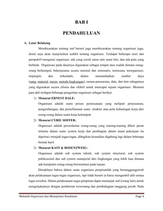 BAB I

                                PENDAHULUAN
   A. Latar Belakang
             Membicarakan tentang staf berarti juga membicarakan tentang organisasi juga,
      disini saya akan menjelaskan sedikit tentang organisasi. Terdapat beberapa teori dan
      perspektif mengenai organisasi, ada yang cocok sama satu sama lain, dan ada pula yang
      berbeda. Organisasi pada dasarnya digunakan sebagai tempat atau wadah dimana orang-
      orang berkumpul, bekerjasama secara rasional dan sistematis, terencana, terorganisasi,
      terpimpin      dan      terkendali,     dalam       memanfaatkan       sumber       daya
      (uang, material, mesin, metode,lingkungan), sarana-parasarana, data, dan lain sebagainya
      yang digunakan secara efisien dan efektif untuk mencapai tujuan organisasi. Menurut
      para ahli terdapat beberapa pengertian organisasi sebagai berikut.
          1) Menurut ERNEST DALE:
             Organisasi adalah suatu proses perencanaan yang meliputi penyusunan,
             pengembangan, dan pemeliharaan suatu struktur atau pola hubunngan kerja dari
             orang-orang dalam suatu kerja kelompok.
          2) Menurut CYRIL SOFFER:
             Organisasi adalah perserikatan orang-orang yang masing-masing diberi peran
             tertentu dalam suatu system kerja dan pembagian dalam mana pekerjaan itu
             diperinci menjadi tugas-tugas, dibagikan kemudian digabung lagi dalam beberapa
             bentuk hasil.
          3) Menurut KAST & ROSENZWEIG:
             Organisasi adalah sub system teknik, sub system structural, sub system
             pshikososial dan sub system manajerial dari lingkungan yang lebih luas dimana
             ada kumpulan orang-orang berorenteasi pada tujuan.
             Dimaklumi bahwa dalam suatu organisasi pimpinanlah yang bertanggungjawab
      akan pelaksanaan tugas-tugas organisasi, tapi tidak berarti ia harus mengambil alih semua
      tugas tersebut. Dalam pelaksanaan tugas pimpinan dapat menunjuk staf (orang lain) untuk
      mengerjakannya dengan pemberian wewenang dan pembahagian tanggung jawab. Pada


Makalah Organisasi dan Manajemen Kesehatan                                              Page 4
 