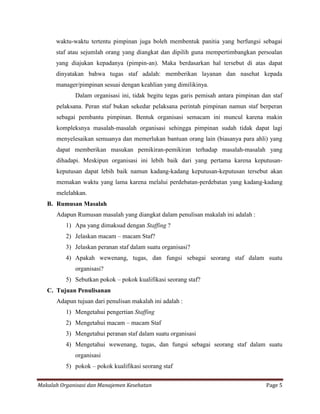 waktu-waktu tertentu pimpinan juga boleh membentuk panitia yang berfungsi sebagai
      staf atau sejumlah orang yang diangkat dan dipilih guna mempertimbangkan persoalan
      yang diajukan kepadanya (pimpin-an). Maka berdasarkan hal tersebut di atas dapat
      dinyatakan bahwa tugas staf adalah: memberikan layanan dan nasehat kepada
      manager/pimpinan sesuai dengan keahlian yang dimilikinya.
             Dalam organisasi ini, tidak begitu tegas garis pemisah antara pimpinan dan staf
      pelaksana. Peran staf bukan sekedar pelaksana perintah pimpinan namun staf berperan
      sebagai pembantu pimpinan. Bentuk organisasi semacam ini muncul karena makin
      kompleksnya masalah-masalah organisasi sehingga pimpinan sudah tidak dapat lagi
      menyelesaikan semuanya dan memerlukan bantuan orang lain (biasanya para ahli) yang
      dapat memberikan masukan pemikiran-pemikiran terhadap masalah-masalah yang
      dihadapi. Meskipun organisasi ini lebih baik dari yang pertama karena keputusan-
      keputusan dapat lebih baik namun kadang-kadang keputusan-keputusan tersebut akan
      memakan waktu yang lama karena melalui perdebatan-perdebatan yang kadang-kadang
      melelahkan.
   B. Rumusan Masalah
      Adapun Rumusan masalah yang diangkat dalam penulisan makalah ini adalah :
          1) Apa yang dimaksud dengan Staffing ?
          2) Jelaskan macam – macam Staf?
          3) Jelaskan peranan staf dalam suatu organisasi?
          4) Apakah wewenang, tugas, dan fungsi sebagai seorang staf dalam suatu
             organisasi?
          5) Sebutkan pokok – pokok kualifikasi seorang staf?
   C. Tujuan Penulisanan
      Adapun tujuan dari penulisan makalah ini adalah :
          1) Mengetahui pengertian Staffing
          2) Mengetahui macam – macam Staf
          3) Mengetahui peranan staf dalam suatu organisasi
          4) Mengetahui wewenang, tugas, dan fungsi sebagai seorang staf dalam suatu
             organisasi
          5) pokok – pokok kualifikasi seorang staf


Makalah Organisasi dan Manajemen Kesehatan                                           Page 5
 