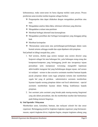 kebenarannya, maka saran-saran itu harus digarap melalui suatu proses. Proses
             pemberian saran tersebut melalui kegiatan sebagai berikut :
                  Pengumpulan data dapat dilakukan dengan mengadakan penelitian atau
                    riset.
                  Mengadakan analisis fakta-fakta, informasi-informasi yang diterima
                  Mengadakan evaluasi atau penilaian
                  Membuat berbagai alternatif atau kemungkinan
                  Mengadakan pemilihan dari berbagai kemungkinan yang dianggap paling
                    baik
                  Membuat kesimpulan
                  Merumuskan saran-saran atau pertimbangan-pertimbangan dalam suatu
                    bentuk tertentu sehingga mudah dan cepat dipahami oleh pimpinan.
             Staf pribadi ini dibagi menjadi dua, yaitu :
                 1. Staf asistens, disebut juga asisten manajer atau asisten director yang
                    berposisi sebagai lini atau hubungan lini, yaitu hubungan orang-orang dan
                    komponen-komponen yang bertanggung jawab atas tercapainya tujuan
                    perusahaan     serta   mempunyai        wewenang   mengambil   keputusan
                    akhir/terakhir mengenai hal yang berhubungan dengan tujuan. staf asisten
                    ini meliputi: ~asisten to dan executive assintants memberi bantuan kepada
                    pucuk pimpinan dalam suatu tugas pimpinan tertentu dan memberikan
                    segala hal yang di perlukan. ~administrative assistants memberikan
                    layanan kepada seorang pimpinan dalam soal kecil administrasi. ~special
                    assistants memberikan layanan dalam bidang keahliannya kepada
                    pimpinan.
                 2. line assistant yaitu assistant yang berada pada masing-masing fungsional
                    yang ada dalam perusahaan, dan dia memberikan nasehat dan bantuannya
                    pada bidang menurut fungsinya.
          b) Staf Spesialis / Pelayanan
             Memberikan saran, konsultasi, bantuan, dan melayani seluruh lini dan unsur
             organisasi. Bertanggung jawab ke tingkatan-tingkatan organisasi yang bermacam-
             macam, seperti tingkatan divisi, tingkatan bagian, ataupun tingkatan cabang yang


Makalah Organisasi dan Manajemen Kesehatan                                              Page 8
 