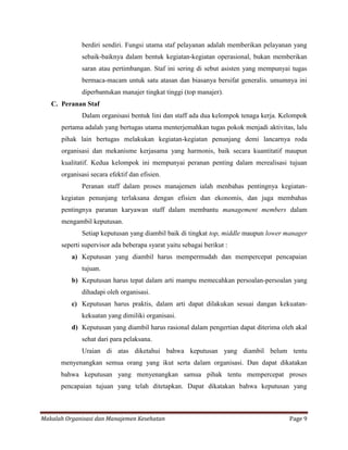 berdiri sendiri. Fungsi utama staf pelayanan adalah memberikan pelayanan yang
             sebaik-baiknya dalam bentuk kegiatan-kegiatan operasional, bukan memberikan
             saran atau pertimbangan. Staf ini sering di sebut asisten yang mempunyai tugas
             bermaca-macam untuk satu atasan dan biasanya bersifat generalis. umumnya ini
             diperbantukan manajer tingkat tinggi (top manajer).
   C. Peranan Staf
             Dalam organisasi bentuk lini dan staff ada dua kelompok tenaga kerja. Kelompok
      pertama adalah yang bertugas utama menterjemahkan tugas pokok menjadi aktivitas, lalu
      pihak lain bertugas melakukan kegiatan-kegiatan penunjang demi lancarnya roda
      organisasi dan mekanisme kerjasama yang harmonis, baik secara kuantitatif maupun
      kualitatif. Kedua kelompok ini mempunyai peranan penting dalam merealisasi tujuan
      organisasi secara efektif dan efisien.
             Peranan staff dalam proses manajemen ialah menbahas pentingnya kegiatan-
      kegiatan penunjang terlaksana dengan efisien dan ekonomis, dan juga membahas
      pentingnya paranan karyawan staff dalam membantu management members dalam
      mengambil keputusan.
             Setiap keputusan yang diambil baik di tingkat top, middle maupun lower manager
      seperti supervisor ada beberapa syarat yaitu sebagai berikut :
          a) Keputusan yang diambil harus mempermudah dan mempercepat pencapaian
             tujuan.
          b) Keputusan harus tepat dalam arti mampu memecahkan persoalan-persoalan yang
             dihadapi oleh organisasi.
          c) Keputusan harus praktis, dalam arti dapat dilakukan sesuai dangan kekuatan-
             kekuatan yang dimiliki organisasi.
          d) Keputusan yang diambil harus rasional dalam pengertian dapat diterima oleh akal
             sehat dari para pelaksana.
             Uraian di atas diketahui bahwa keputusan yang diambil belum tentu
      menyenangkan semua orang yang ikut serta dalam organisasi. Dan dapat dikatakan
      bahwa keputusan yang menyenangkan samua pihak tentu mempercepat proses
      pencapaian tujuan yang telah ditetapkan. Dapat dikatakan bahwa keputusan yang



Makalah Organisasi dan Manajemen Kesehatan                                           Page 9
 