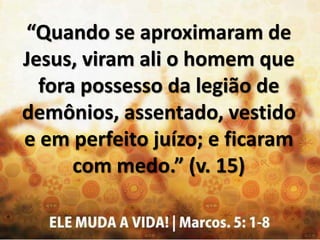 “Quando se aproximaram de
Jesus, viram ali o homem que
fora possesso da legião de
demônios, assentado, vestido
e em perfeito juízo; e ficaram
com medo.” (v. 15)
 