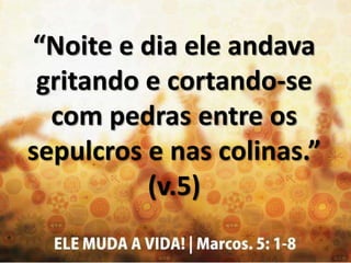 “Noite e dia ele andava
gritando e cortando-se
com pedras entre os
sepulcros e nas colinas.”
(v.5)
 
