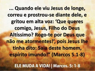 ... Quando ele viu Jesus de longe,
correu e prostrou-se diante dele, e
gritou em alta voz: ‘Que queres
comigo, Jesus, Filho do Deus
Altíssimo? Rogo-te por Deus que
não me atormentes!’, pois Jesus lhe
tinha dito: Saia deste homem,
espírito imundo!” (Marcos 5.1-8)
 