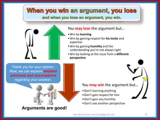 You may lose the argument but…
•Win by learning
•Win by gaining respect for his incite and
expertise
•Win by gaining humility and the
understanding you’re not always right
•Win by looking at the issue from a different
perspective
You may win the argument but…
•Don’t learning anything
•Don’t gain respect for him
•Don’t gain any humility
•Don’t see another perspective
10
Arguments are good!
Ron McFarland, ronmcfarl@gmail.com
Thank you for your opinion.
Now, we can explore detailed
premises and assumptions
regarding your position.
 