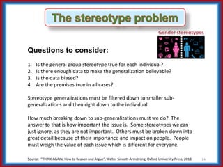 Source: “THINK AGAIN, How to Reason and Argue”, Walter Sinnott-Armstrong, Oxford University Press, 2018 14
Questions to consider:
1. Is the general group stereotype true for each individual?
2. Is there enough data to make the generalization believable?
3. Is the data biased?
4. Are the premises true in all cases?
Stereotype generalizations must be filtered down to smaller sub-
generalizations and then right down to the individual.
How much breaking down to sub-generalizations must we do? The
answer to that is how important the issue is. Some stereotypes we can
just ignore, as they are not important. Others must be broken down into
great detail because of their importance and impact on people. People
must weigh the value of each issue which is different for everyone.
 