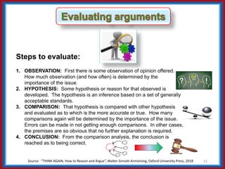 Source: “THINK AGAIN, How to Reason and Argue”, Walter Sinnott-Armstrong, Oxford University Press, 2018 15
Steps to evaluate:
1. OBSERVATION: First there is some observation of opinion offered.
How much observation (and how often) is determined by the
importance of the issue.
2. HYPOTHESIS: Some hypothesis or reason for that observed is
developed. The hypothesis is an inference based on a set of generally
acceptable standards.
3. COMPARISON: That hypothesis is compared with other hypothesis
and evaluated as to which is the more accurate or true. How many
comparisons again will be determined by the importance of the issue.
Errors can be made in not getting enough comparisons. In other cases,
the premises are so obvious that no further explanation is required.
4. CONCLUSION: From the comparison analysis, the conclusion is
reached as to being correct.
 